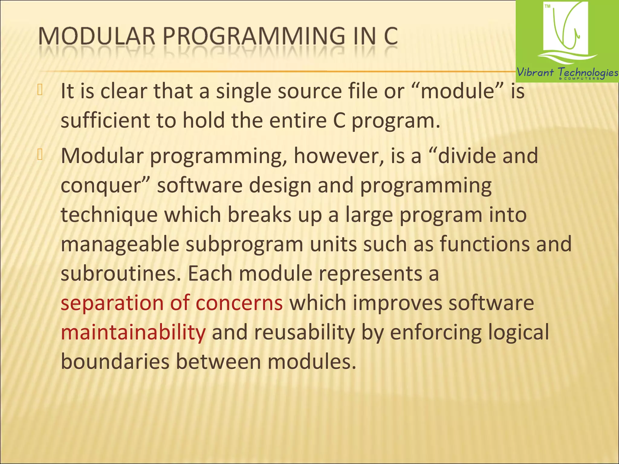  It is clear that a single source file or “module” is 
sufficient to hold the entire C program. 
 Modular programming, however, is a “divide and 
conquer” software design and programming 
technique which breaks up a large program into 
manageable subprogram units such as functions and 
subroutines. Each module represents a 
separation of concerns which improves software 
maintainability and reusability by enforcing logical 
boundaries between modules. 
 