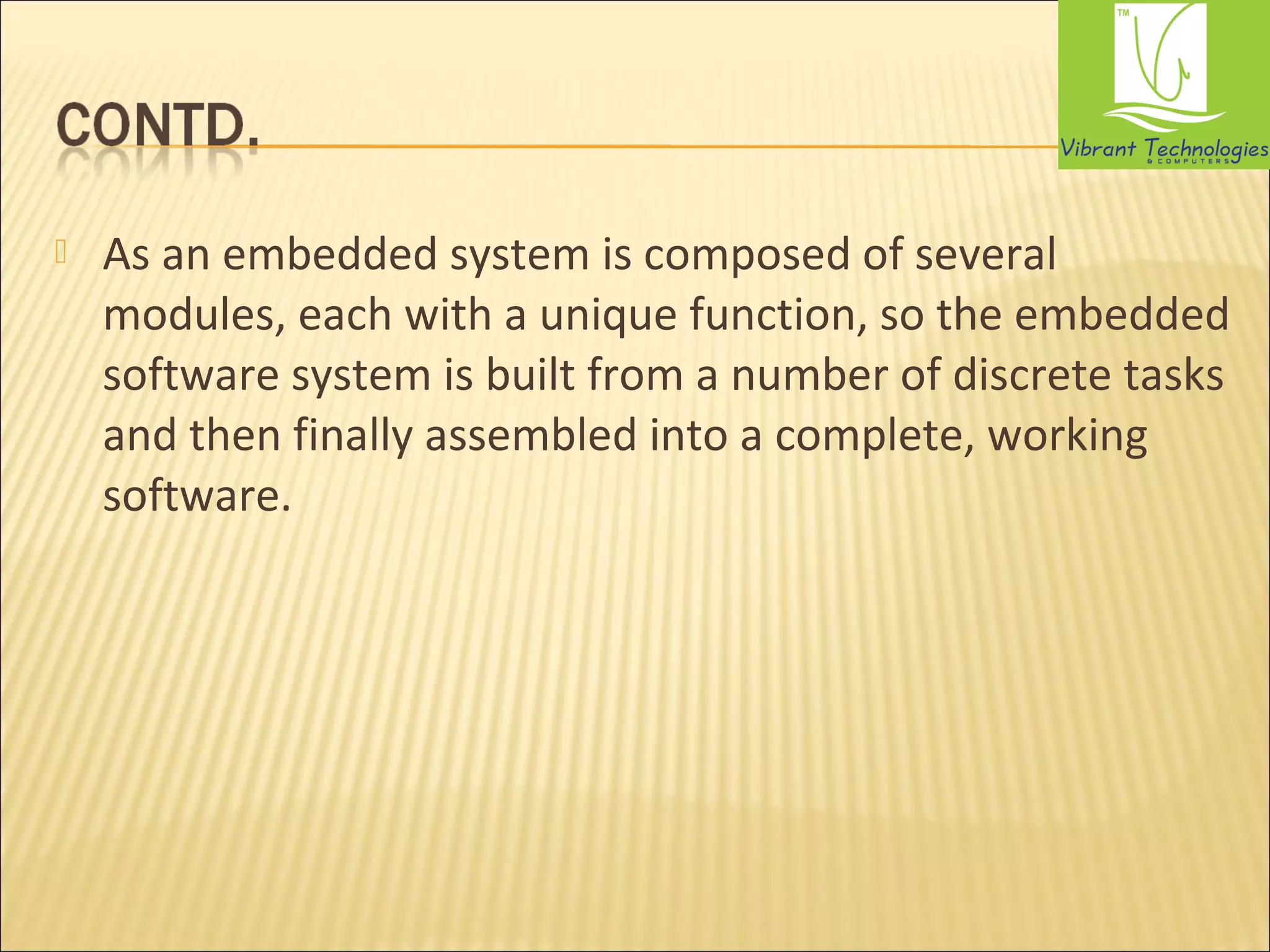  As an embedded system is composed of several 
modules, each with a unique function, so the embedded 
software system is built from a number of discrete tasks 
and then finally assembled into a complete, working 
software. 
 