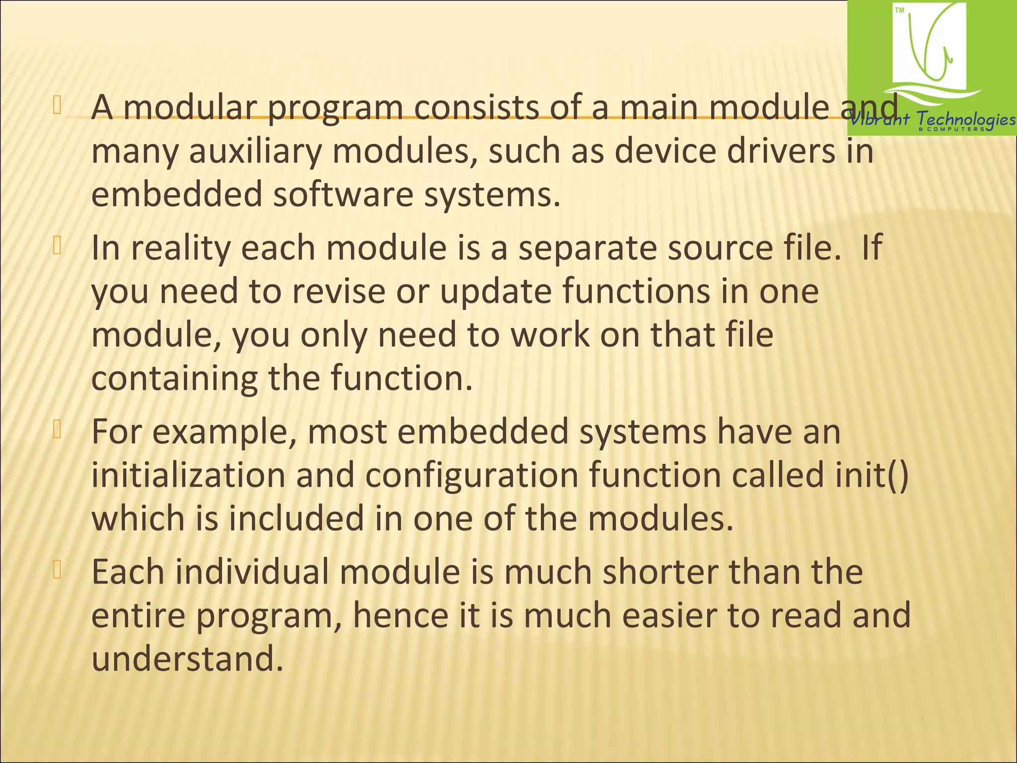  A modular program consists of a main module and 
many auxiliary modules, such as device drivers in 
embedded software systems. 
 In reality each module is a separate source file. If 
you need to revise or update functions in one 
module, you only need to work on that file 
containing the function. 
 For example, most embedded systems have an 
initialization and configuration function called init() 
which is included in one of the modules. 
 Each individual module is much shorter than the 
entire program, hence it is much easier to read and 
understand. 
 