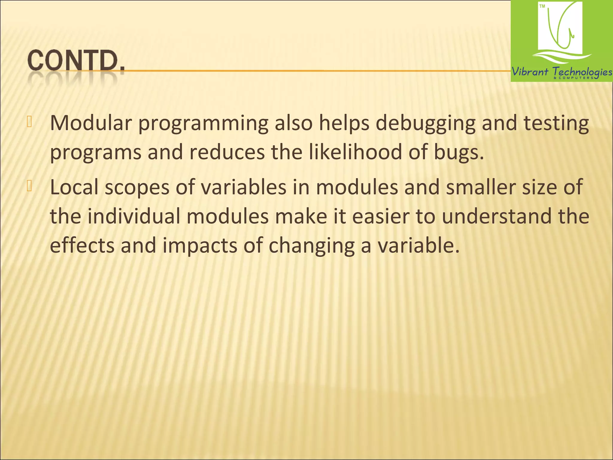  Modular programming also helps debugging and testing 
programs and reduces the likelihood of bugs. 
 Local scopes of variables in modules and smaller size of 
the individual modules make it easier to understand the 
effects and impacts of changing a variable. 
 