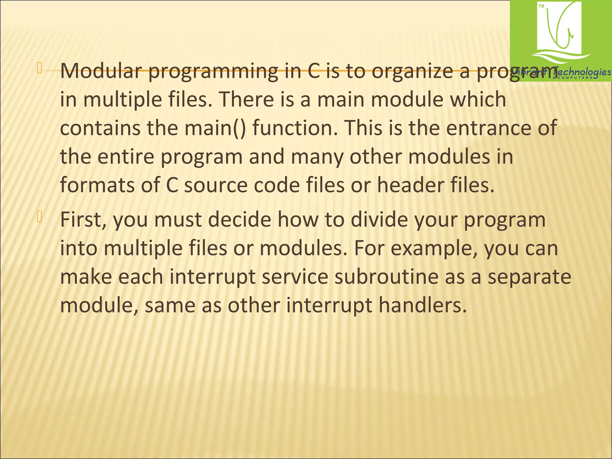 Modular programming in C is to organize a program 
in multiple files. There is a main module which 
contains the main() function. This is the entrance of 
the entire program and many other modules in 
formats of C source code files or header files. 
 First, you must decide how to divide your program 
into multiple files or modules. For example, you can 
make each interrupt service subroutine as a separate 
module, same as other interrupt handlers. 
 