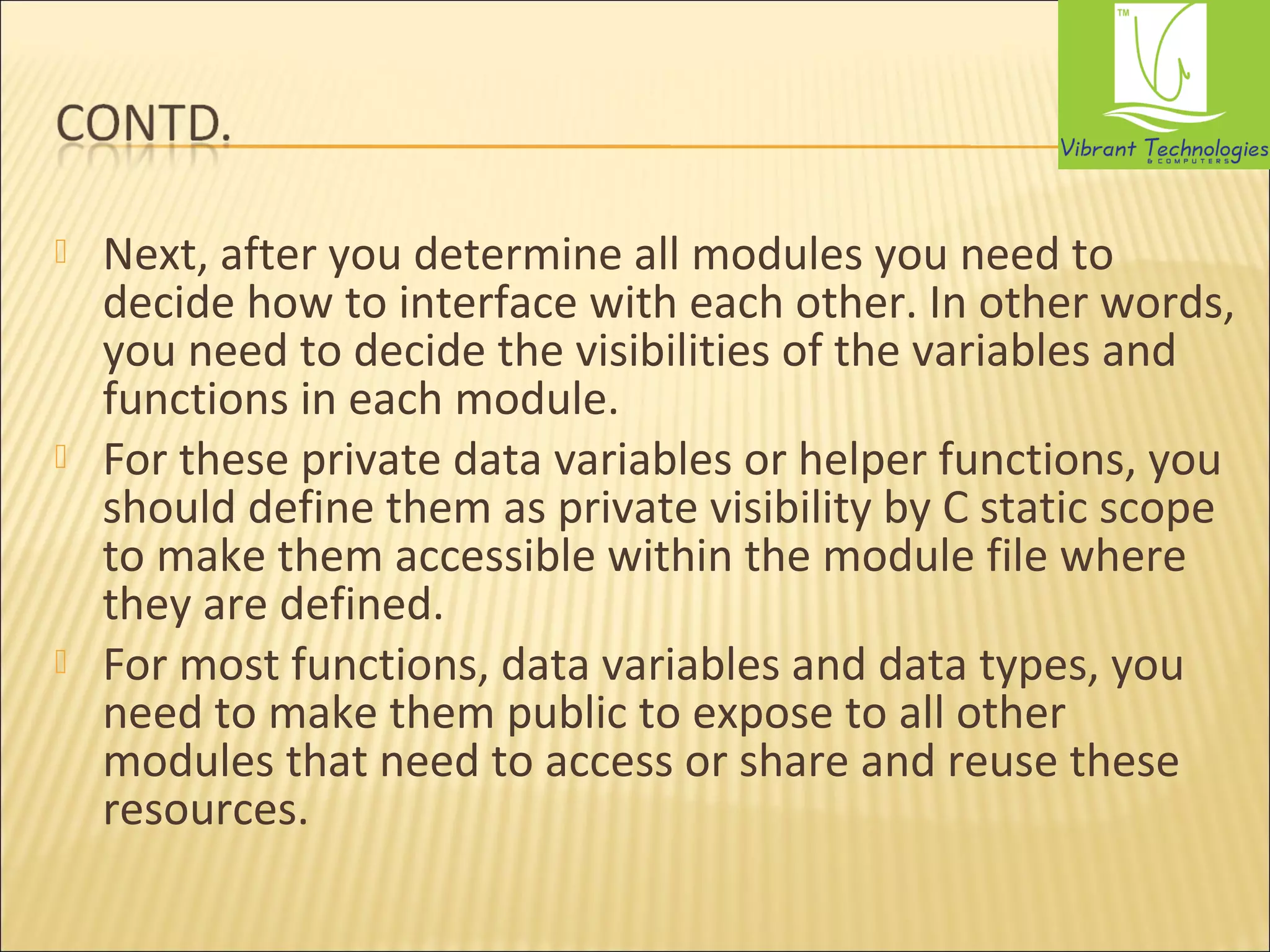  Next, after you determine all modules you need to 
decide how to interface with each other. In other words, 
you need to decide the visibilities of the variables and 
functions in each module. 
 For these private data variables or helper functions, you 
should define them as private visibility by C static scope 
to make them accessible within the module file where 
they are defined. 
 For most functions, data variables and data types, you 
need to make them public to expose to all other 
modules that need to access or share and reuse these 
resources. 
 