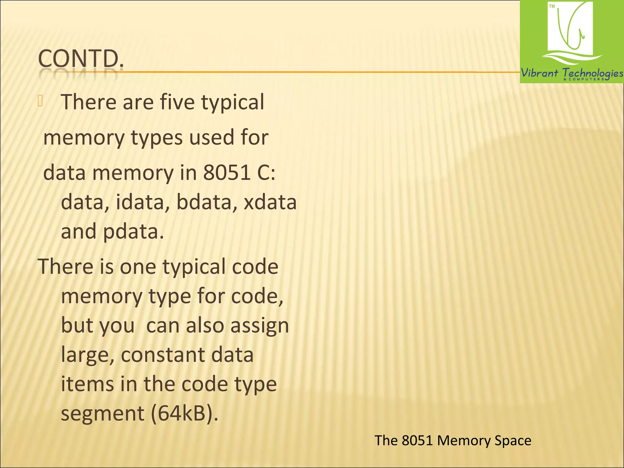  There are five typical 
memory types used for 
data memory in 8051 C: 
data, idata, bdata, xdata 
and pdata. 
There is one typical code 
memory type for code, 
but you can also assign 
large, constant data 
items in the code type 
segment (64kB). 
The 8051 Memory Space 
 