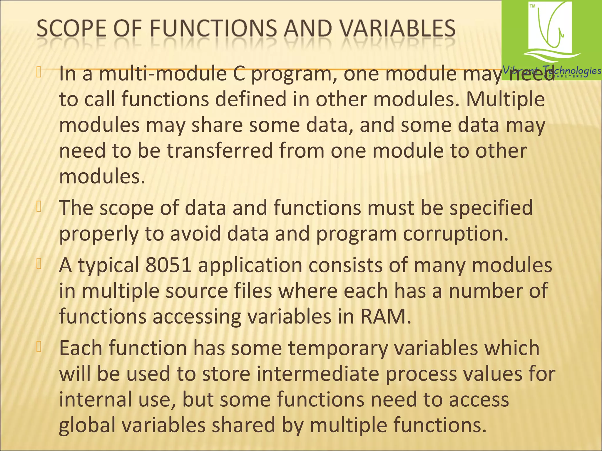  In a multi-module C program, one module may need 
to call functions defined in other modules. Multiple 
modules may share some data, and some data may 
need to be transferred from one module to other 
modules. 
 The scope of data and functions must be specified 
properly to avoid data and program corruption. 
 A typical 8051 application consists of many modules 
in multiple source files where each has a number of 
functions accessing variables in RAM. 
 Each function has some temporary variables which 
will be used to store intermediate process values for 
internal use, but some functions need to access 
global variables shared by multiple functions. 
 