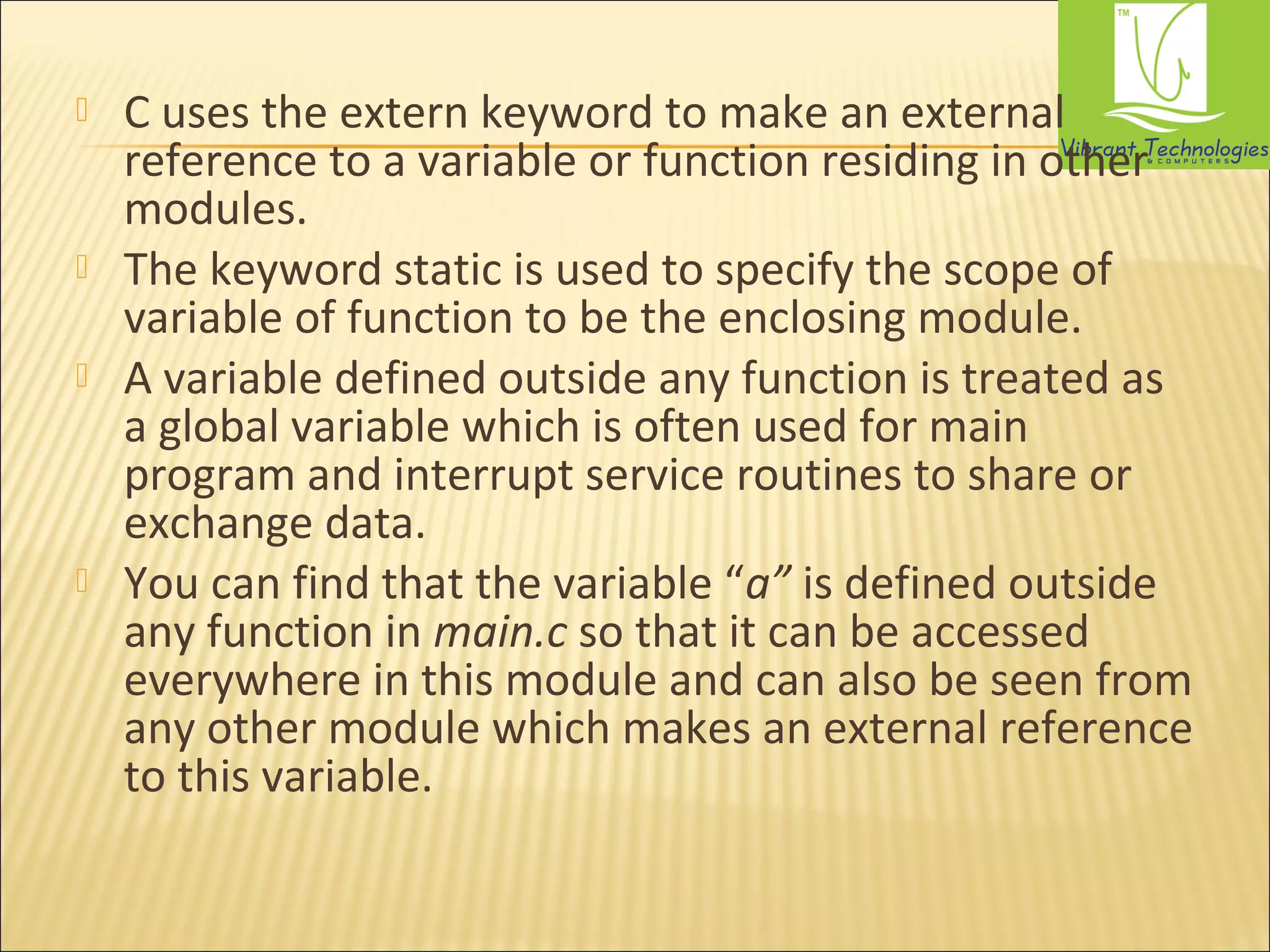  C uses the extern keyword to make an external 
reference to a variable or function residing in other 
modules. 
 The keyword static is used to specify the scope of 
variable of function to be the enclosing module. 
 A variable defined outside any function is treated as 
a global variable which is often used for main 
program and interrupt service routines to share or 
exchange data. 
 You can find that the variable “a” is defined outside 
any function in main.c so that it can be accessed 
everywhere in this module and can also be seen from 
any other module which makes an external reference 
to this variable. 
 