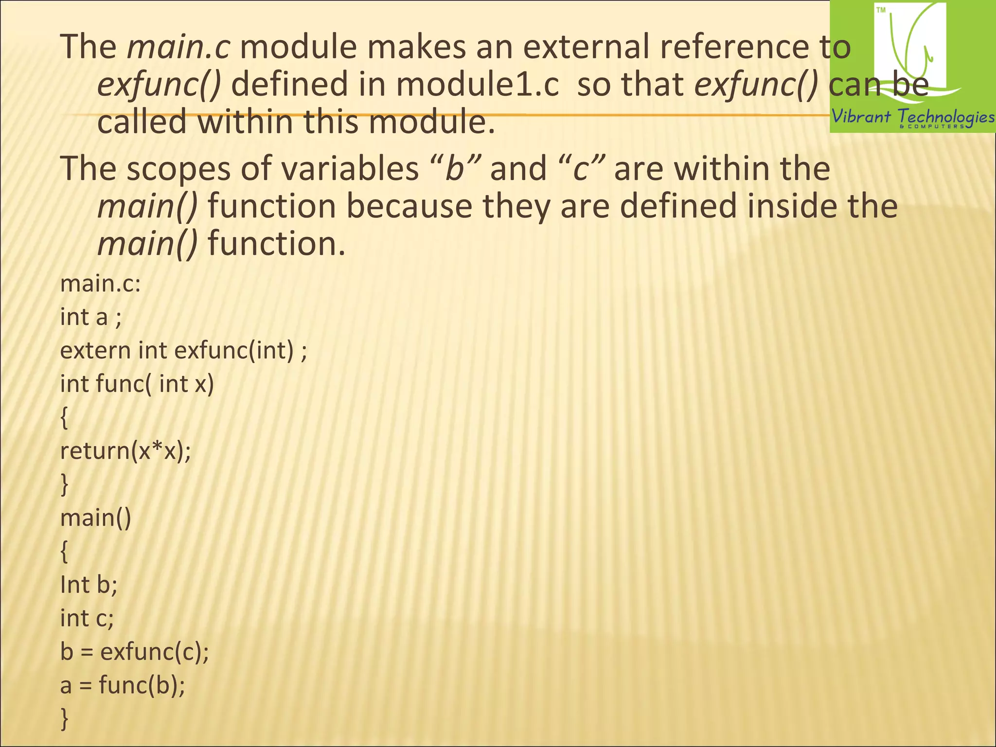 The main.c module makes an external reference to 
exfunc() defined in module1.c so that exfunc() can be 
called within this module. 
The scopes of variables “b” and “c” are within the 
main() function because they are defined inside the 
main() function. 
main.c: 
int a ; 
extern int exfunc(int) ; 
int func( int x) 
{ 
return(x*x); 
} 
main() 
{ 
Int b; 
int c; 
b = exfunc(c); 
a = func(b); 
} 
 