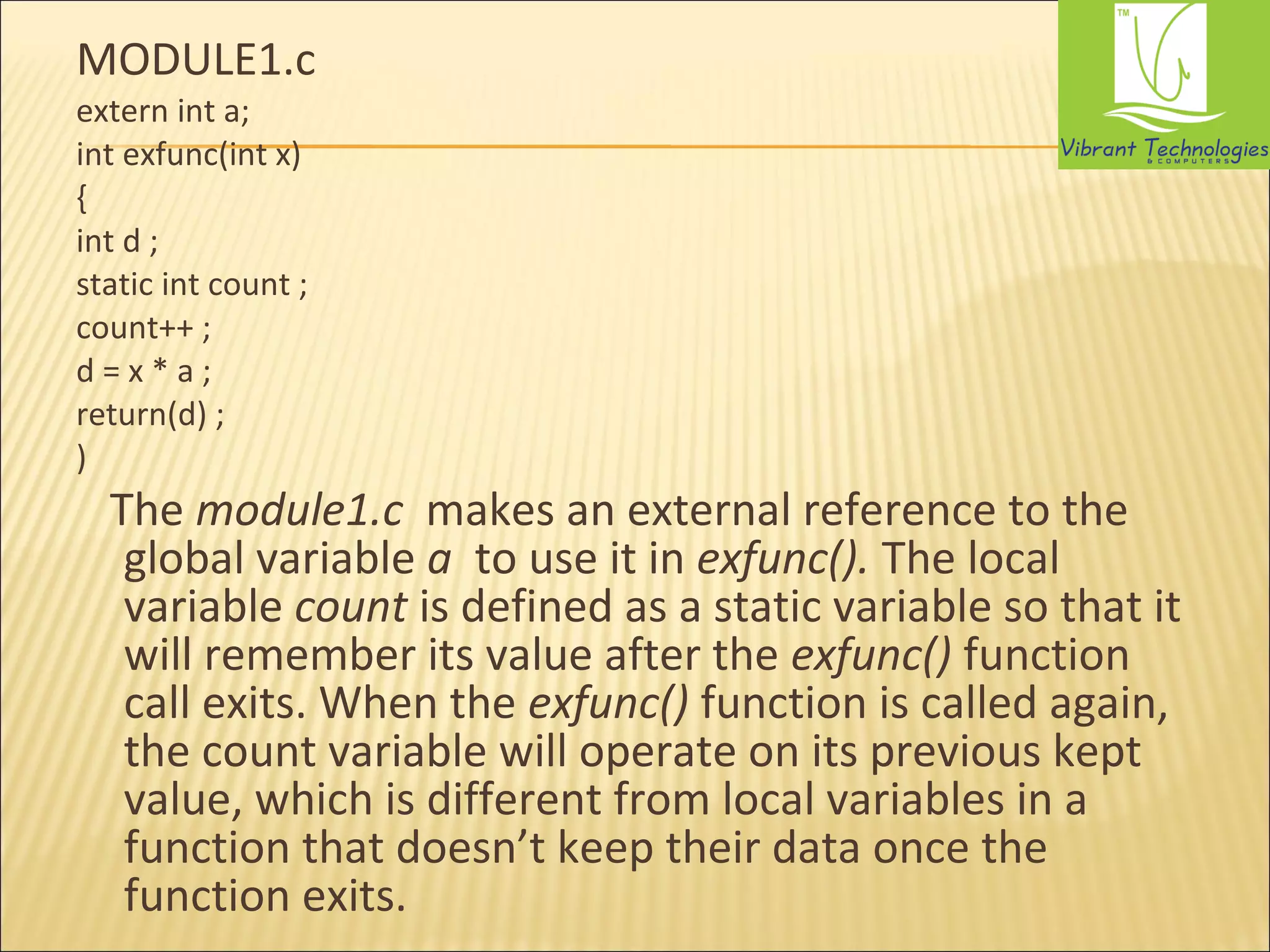 MODULE1.c 
extern int a; 
int exfunc(int x) 
{ 
int d ; 
static int count ; 
count++ ; 
d = x * a ; 
return(d) ; 
) 
The module1.c makes an external reference to the 
global variable a to use it in exfunc(). The local 
variable count is defined as a static variable so that it 
will remember its value after the exfunc() function 
call exits. When the exfunc() function is called again, 
the count variable will operate on its previous kept 
value, which is different from local variables in a 
function that doesn’t keep their data once the 
function exits. 
 