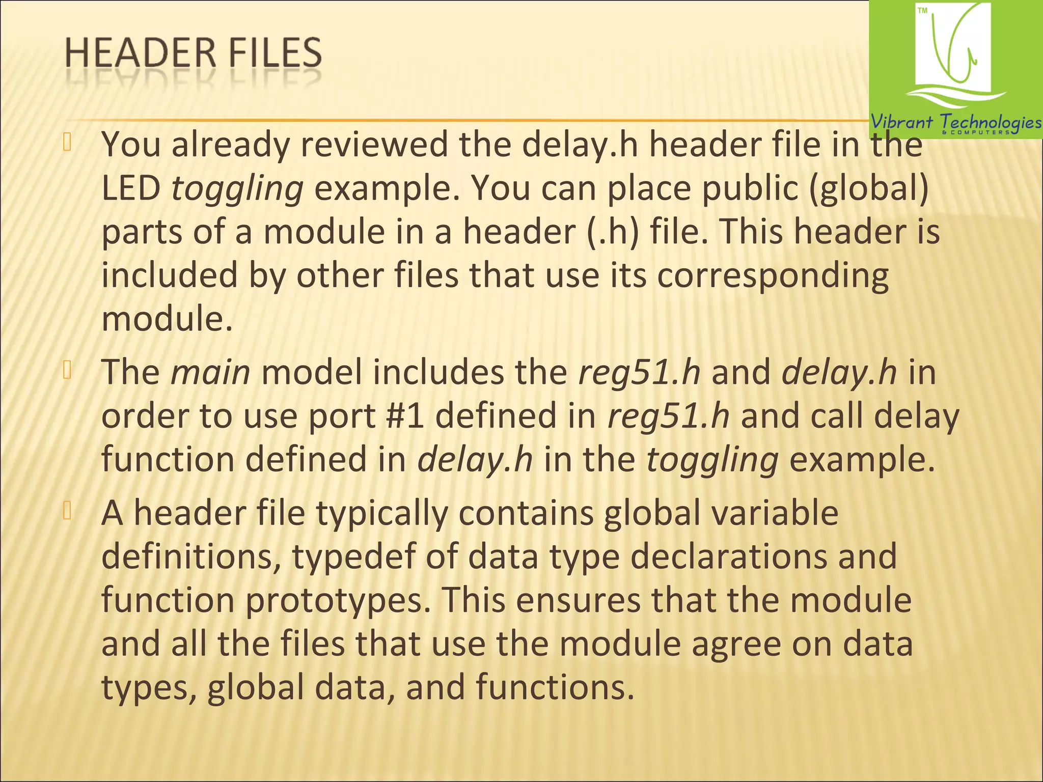  You already reviewed the delay.h header file in the 
LED toggling example. You can place public (global) 
parts of a module in a header (.h) file. This header is 
included by other files that use its corresponding 
module. 
 The main model includes the reg51.h and delay.h in 
order to use port #1 defined in reg51.h and call delay 
function defined in delay.h in the toggling example. 
 A header file typically contains global variable 
definitions, typedef of data type declarations and 
function prototypes. This ensures that the module 
and all the files that use the module agree on data 
types, global data, and functions. 
 