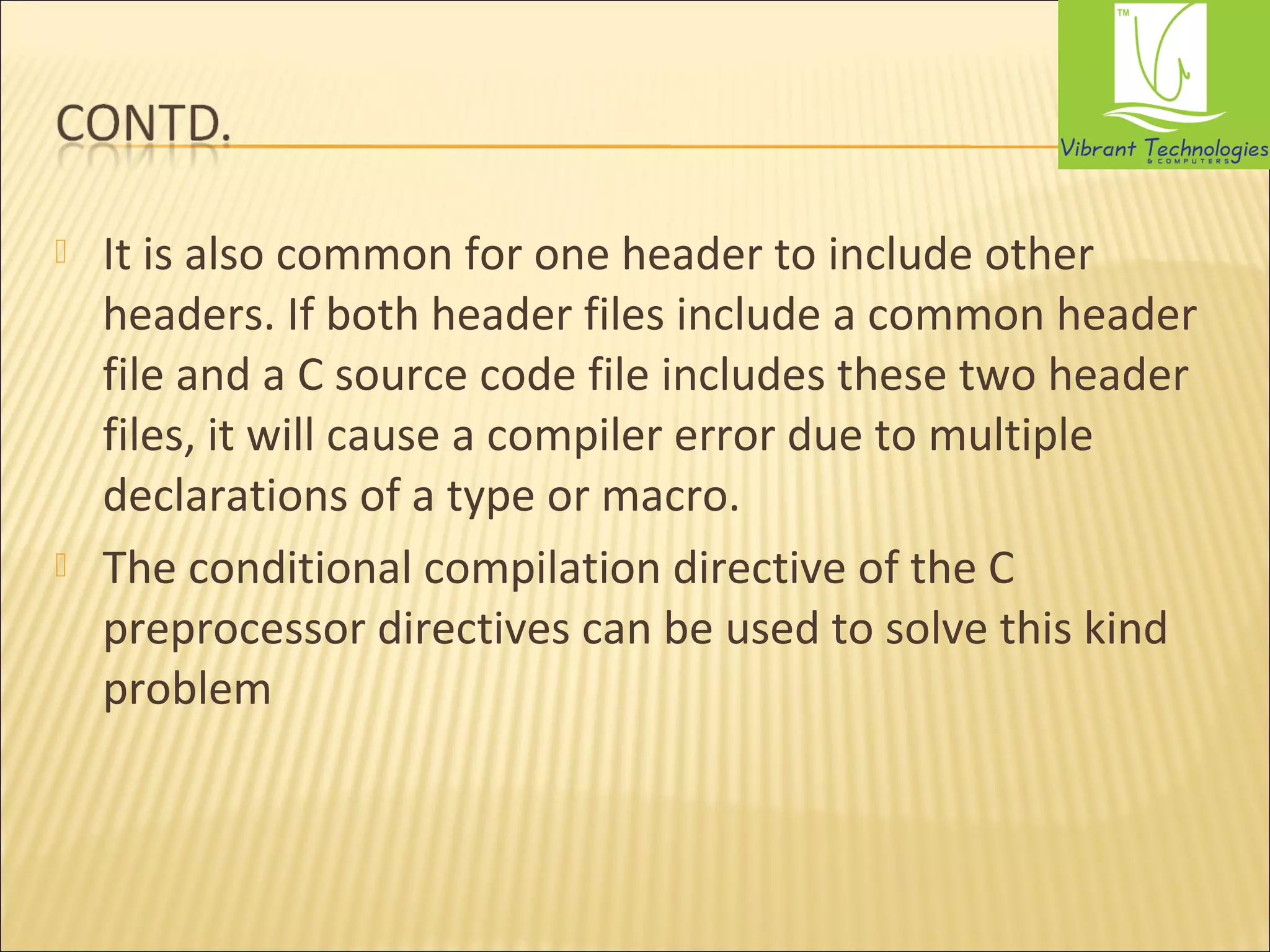  It is also common for one header to include other 
headers. If both header files include a common header 
file and a C source code file includes these two header 
files, it will cause a compiler error due to multiple 
declarations of a type or macro. 
 The conditional compilation directive of the C 
preprocessor directives can be used to solve this kind 
problem 
 