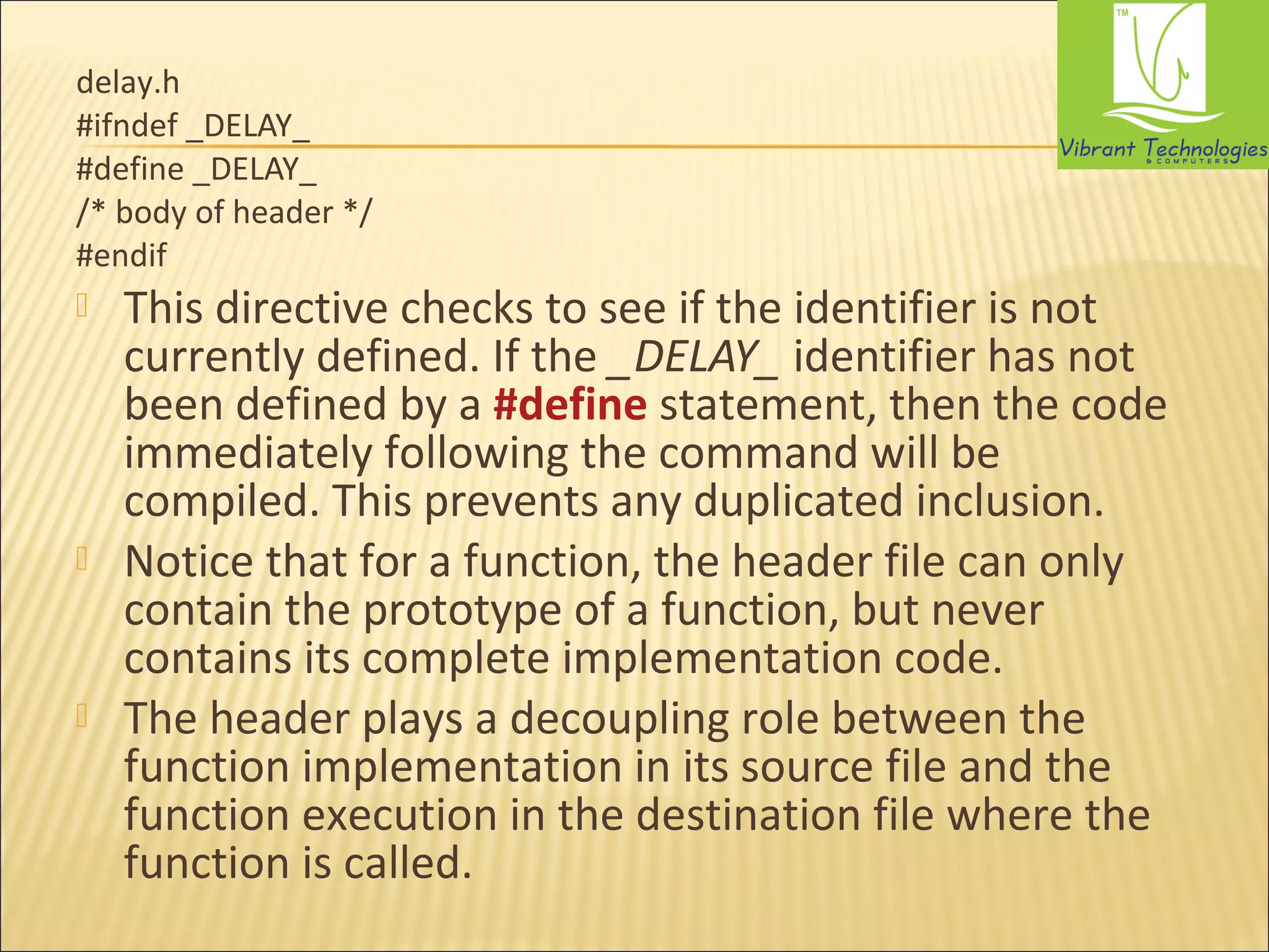 delay.h 
#ifndef _DELAY_ 
#define _DELAY_ 
/* body of header */ 
#endif 
 This directive checks to see if the identifier is not 
currently defined. If the _DELAY_ identifier has not 
been defined by a #define statement, then the code 
immediately following the command will be 
compiled. This prevents any duplicated inclusion. 
 Notice that for a function, the header file can only 
contain the prototype of a function, but never 
contains its complete implementation code. 
 The header plays a decoupling role between the 
function implementation in its source file and the 
function execution in the destination file where the 
function is called. 
 