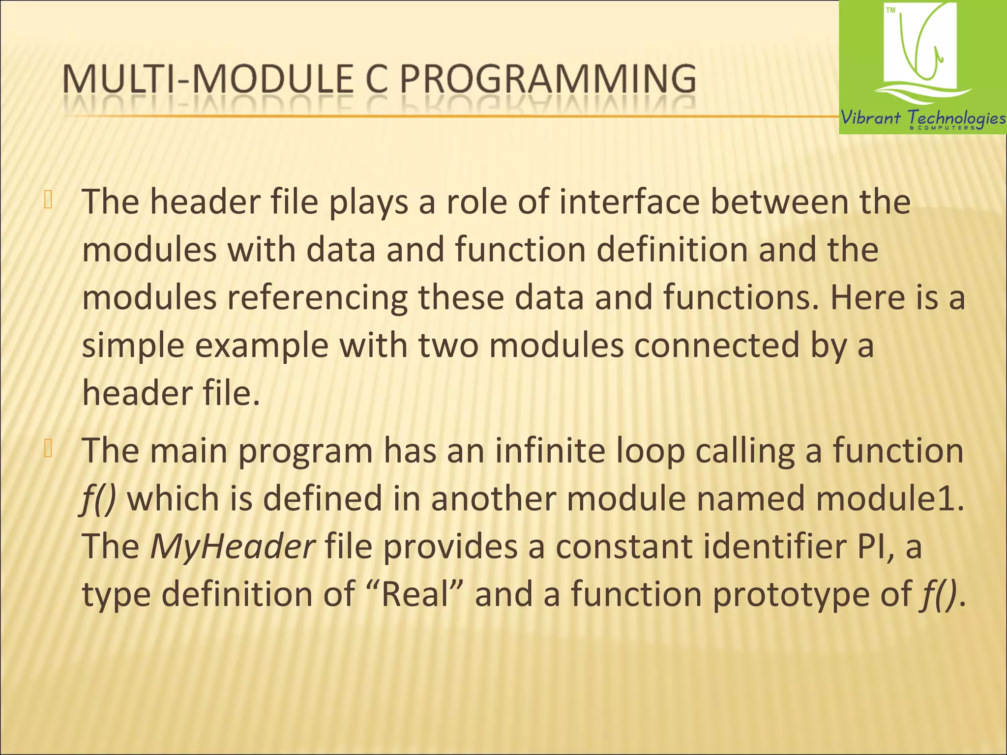  The header file plays a role of interface between the 
modules with data and function definition and the 
modules referencing these data and functions. Here is a 
simple example with two modules connected by a 
header file. 
 The main program has an infinite loop calling a function 
f() which is defined in another module named module1. 
The MyHeader file provides a constant identifier PI, a 
type definition of “Real” and a function prototype of f(). 
 