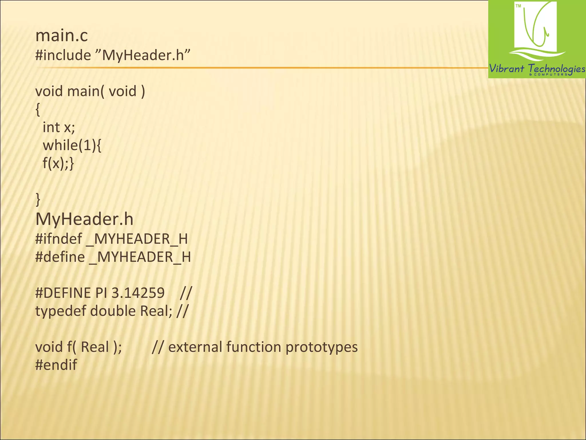 main.c 
#include ”MyHeader.h” 
void main( void ) 
{ 
int x; 
while(1){ 
f(x);} 
} 
MyHeader.h 
#ifndef _MYHEADER_H 
#define _MYHEADER_H 
#DEFINE PI 3.14259 // 
typedef double Real; // 
void f( Real ); // external function prototypes 
#endif 
 