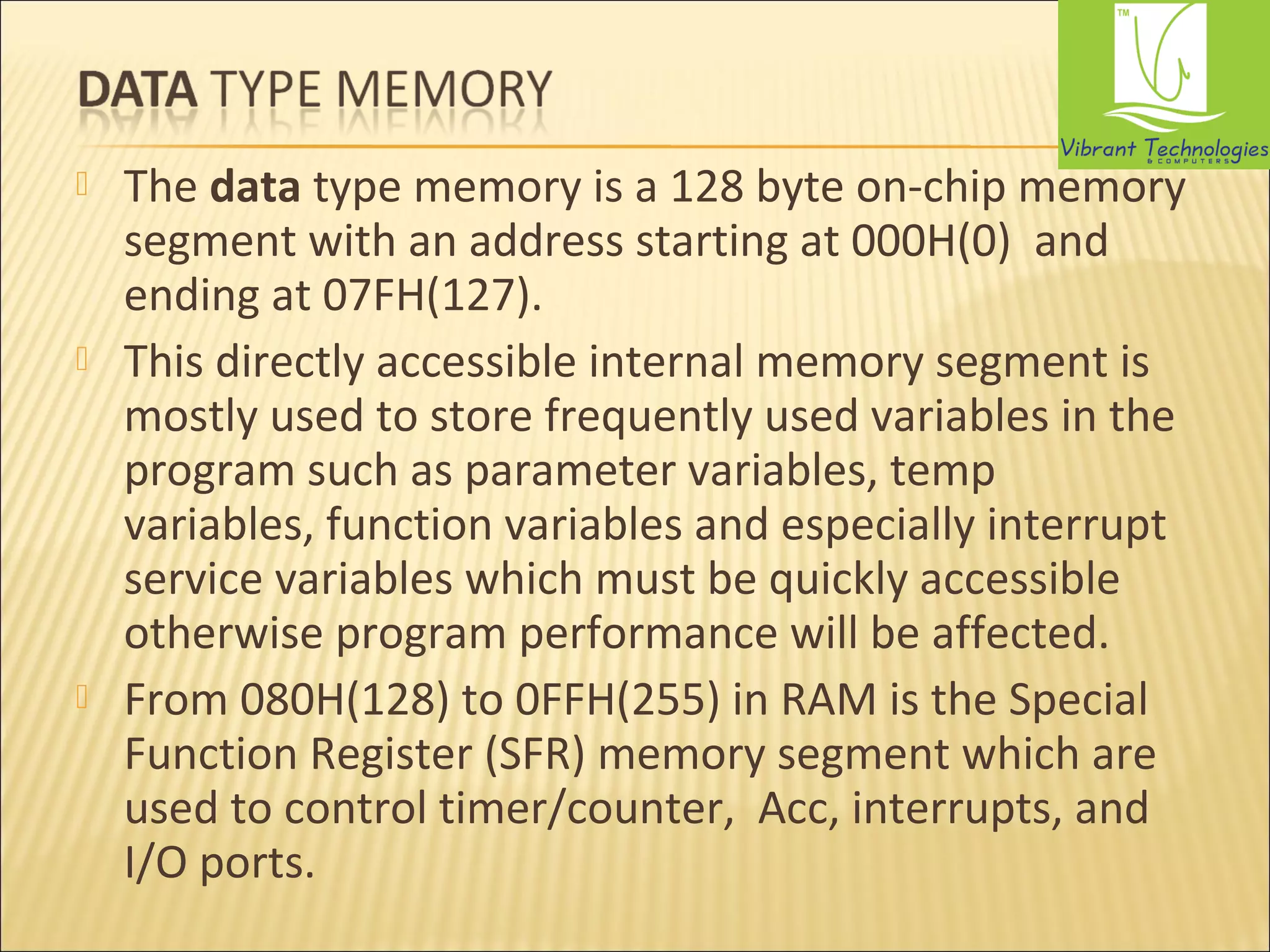  The data type memory is a 128 byte on-chip memory 
segment with an address starting at 000H(0) and 
ending at 07FH(127). 
 This directly accessible internal memory segment is 
mostly used to store frequently used variables in the 
program such as parameter variables, temp 
variables, function variables and especially interrupt 
service variables which must be quickly accessible 
otherwise program performance will be affected. 
 From 080H(128) to 0FFH(255) in RAM is the Special 
Function Register (SFR) memory segment which are 
used to control timer/counter, Acc, interrupts, and 
I/O ports. 
 
