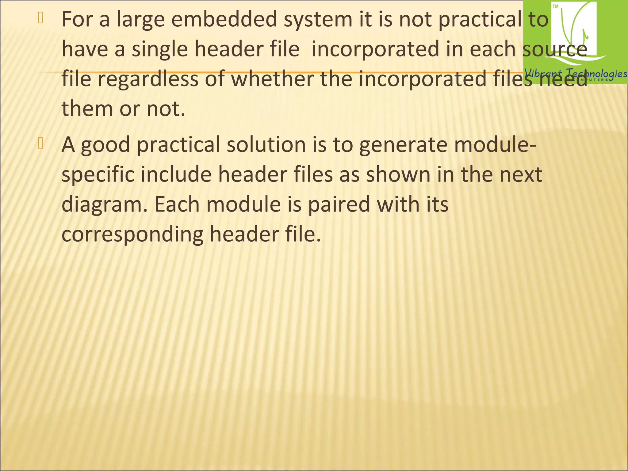  For a large embedded system it is not practical to 
have a single header file incorporated in each source 
file regardless of whether the incorporated files need 
them or not. 
 A good practical solution is to generate module-specific 
include header files as shown in the next 
diagram. Each module is paired with its 
corresponding header file. 
 