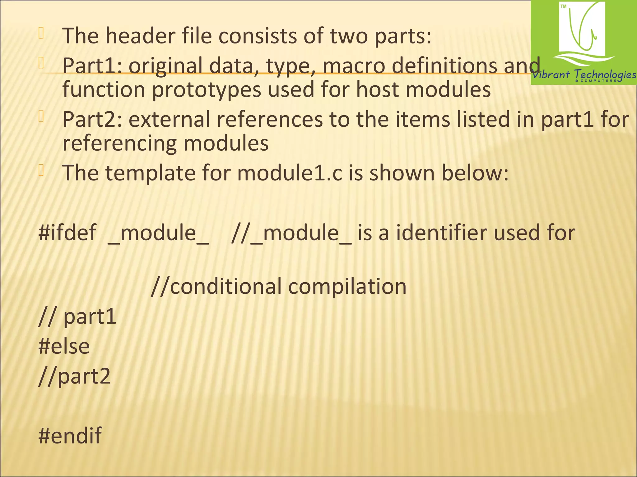  The header file consists of two parts: 
 Part1: original data, type, macro definitions and 
function prototypes used for host modules 
 Part2: external references to the items listed in part1 for 
referencing modules 
 The template for module1.c is shown below: 
#ifdef _module_ //_module_ is a identifier used for 
//conditional compilation 
// part1 
#else 
//part2 
#endif 
 