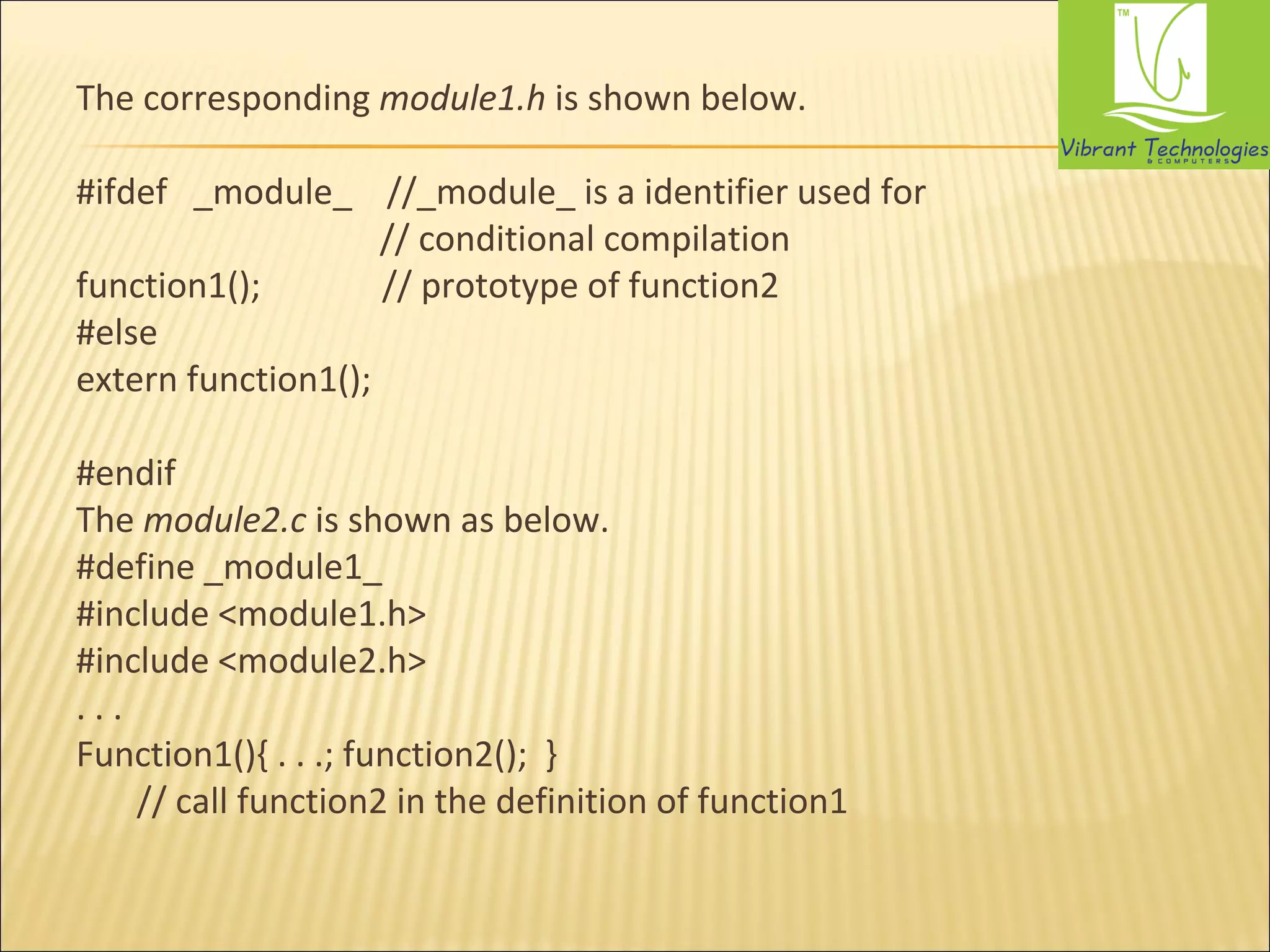 The corresponding module1.h is shown below. 
#ifdef _module_ //_module_ is a identifier used for 
// conditional compilation 
function1(); // prototype of function2 
#else 
extern function1(); 
#endif 
The module2.c is shown as below. 
#define _module1_ 
#include <module1.h> 
#include <module2.h> 
. . . 
Function1(){ . . .; function2(); } 
// call function2 in the definition of function1 
 