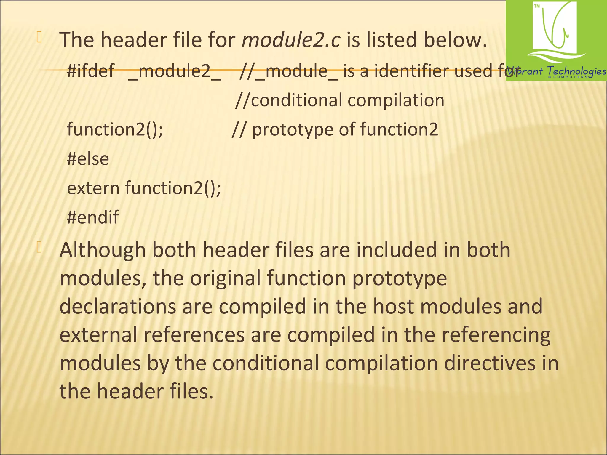  The header file for module2.c is listed below. 
#ifdef _module2_ //_module_ is a identifier used for 
//conditional compilation 
function2(); // prototype of function2 
#else 
extern function2(); 
#endif 
 Although both header files are included in both 
modules, the original function prototype 
declarations are compiled in the host modules and 
external references are compiled in the referencing 
modules by the conditional compilation directives in 
the header files. 
