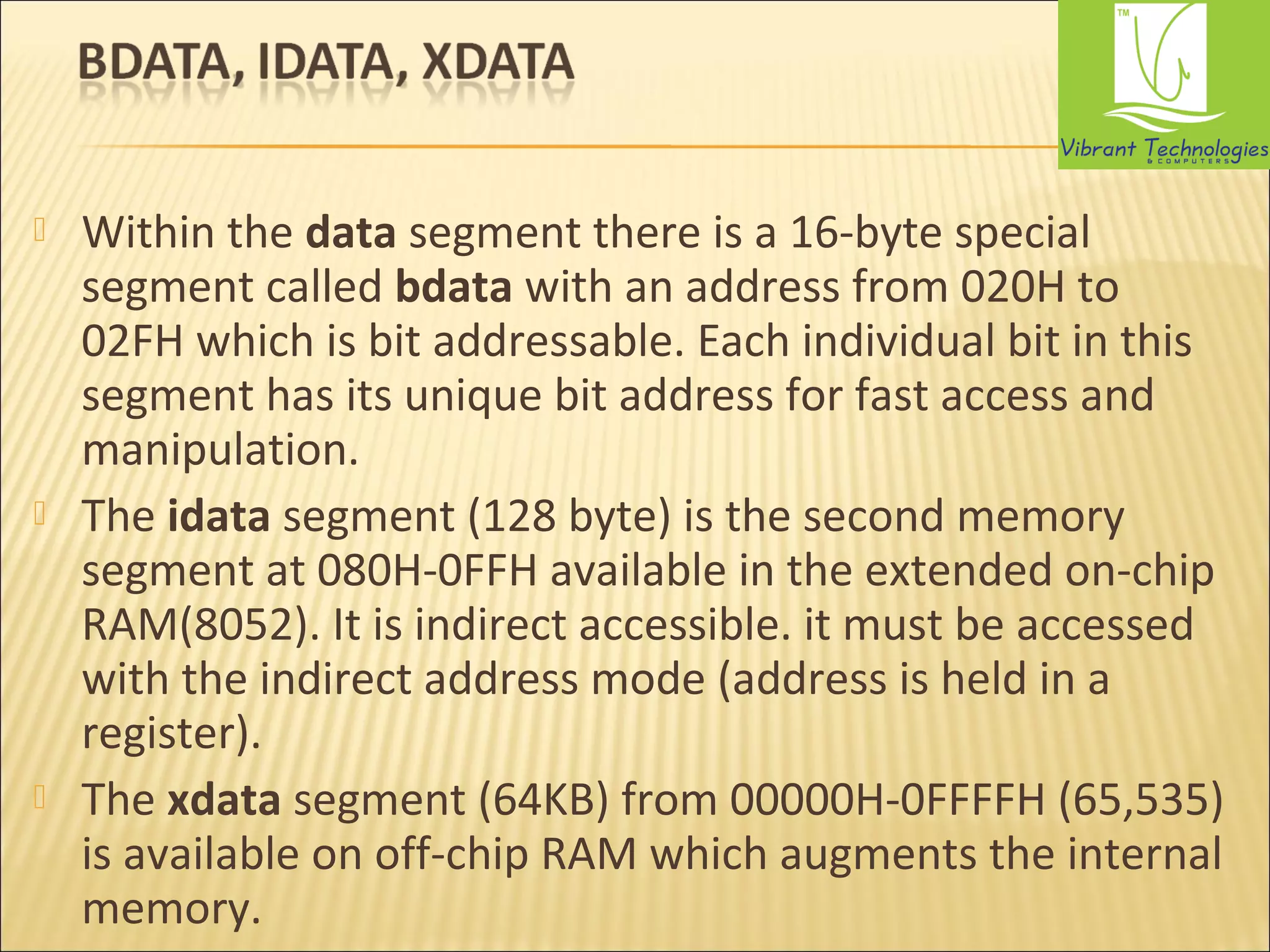  Within the data segment there is a 16-byte special 
segment called bdata with an address from 020H to 
02FH which is bit addressable. Each individual bit in this 
segment has its unique bit address for fast access and 
manipulation. 
 The idata segment (128 byte) is the second memory 
segment at 080H-0FFH available in the extended on-chip 
RAM(8052). It is indirect accessible. it must be accessed 
with the indirect address mode (address is held in a 
register). 
 The xdata segment (64KB) from 00000H-0FFFFH (65,535) 
is available on off-chip RAM which augments the internal 
memory. 
 