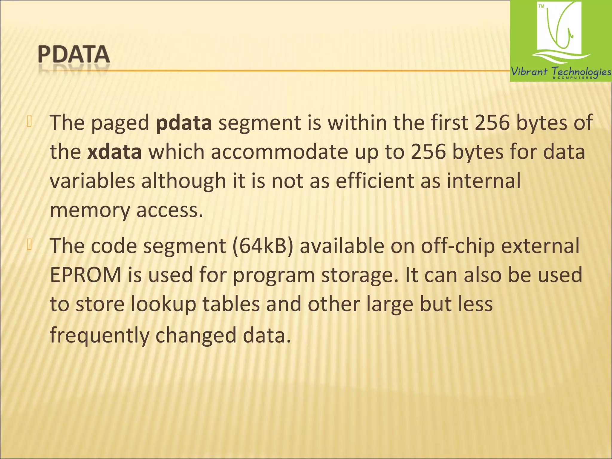  The paged pdata segment is within the first 256 bytes of 
the xdata which accommodate up to 256 bytes for data 
variables although it is not as efficient as internal 
memory access. 
 The code segment (64kB) available on off-chip external 
EPROM is used for program storage. It can also be used 
to store lookup tables and other large but less 
frequently changed data. 
 