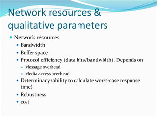 Network resources &
qualitative parameters
 Network resources
 Bandwidth
 Buffer space
 Protocol efficiency (data bits/bandwidth). Depends on
 Message overhead
 Media access overhead
 Determinacy (ability to calculate worst-case response
time)
 Robustness
 cost
 