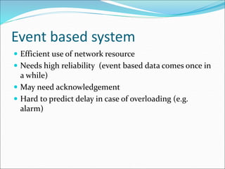 Event based system
 Efficient use of network resource
 Needs high reliability (event based data comes once in
a while)
 May need acknowledgement
 Hard to predict delay in case of overloading (e.g.
alarm)
 