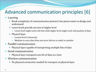 15
Advanced communication principles [6]
 Layering
 Break complexity of communication protocol into pieces easier to design and
understand
 Lower levels provide services to higher level
 Lower level might work with bits while higher level might work with packets of data
 Physical layer
 Lowest level in hierarchy
 Medium to carry data from one actor (device or node) to another
 Parallel communication
 Physical layer capable of transporting multiple bits of data
 Serial communication
 Physical layer transports one bit of data at a time
 Wireless communication
 No physical connection needed for transport at physical layer
 