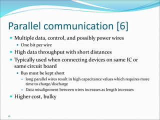 16
Parallel communication [6]
 Multiple data, control, and possibly power wires
 One bit per wire
 High data throughput with short distances
 Typically used when connecting devices on same IC or
same circuit board
 Bus must be kept short
 long parallel wires result in high capacitance values which requires more
time to charge/discharge
 Data misalignment between wires increases as length increases
 Higher cost, bulky
 