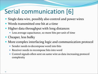 17
Serial communication [6]
 Single data wire, possibly also control and power wires
 Words transmitted one bit at a time
 Higher data throughput with long distances
 Less average capacitance, so more bits per unit of time
 Cheaper, less bulky
 More complex interfacing logic and communication protocol
 Sender needs to decompose word into bits
 Receiver needs to recompose bits into word
 Control signals often sent on same wire as data increasing protocol
complexity
 