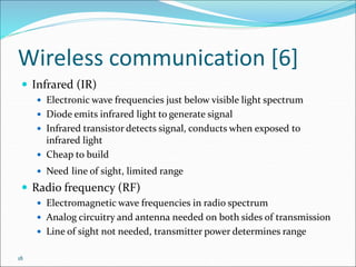 18
Wireless communication [6]
 Infrared (IR)
 Electronic wave frequencies just below visible light spectrum
 Diode emits infrared light to generate signal
 Infrared transistor detects signal, conducts when exposed to
infrared light
 Cheap to build
 Need line of sight, limited range
 Radio frequency (RF)
 Electromagnetic wave frequencies in radio spectrum
 Analog circuitry and antenna needed on both sides of transmission
 Line of sight not needed, transmitter power determines range
 