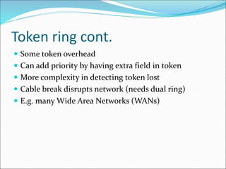 Token ring cont.
 Some token overhead
 Can add priority by having extra field in token
 More complexity in detecting token lost
 Cable break disrupts network (needs dual ring)
 E.g. many Wide Area Networks (WANs)
 