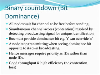 Binary countdown (Bit
Dominance)
 All nodes wait for channel to be free before sending.
 Simultaneous channel access (contention) resolved by
detecting broadcasting signal for unique identification
 Bus must provide dominance bit e.g. ‘1’ can override ‘0’
 A node stop transmitting when seeing dominance bit
opposite to its own broadcasting.
 Hence messages require priority as IDs rather than
node IDs.
 Good throughput & high efficiency (no contention
loss)
 