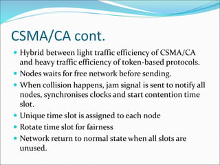 CSMA/CA cont.
 Hybrid between light traffic efficiency of CSMA/CA
and heavy traffic efficiency of token-based protocols.
 Nodes waits for free network before sending.
 When collision happens, jam signal is sent to notify all
nodes, synchronises clocks and start contention time
slot.
 Unique time slot is assigned to each node
 Rotate time slot for fairness
 Network return to normal state when all slots are
unused.
 