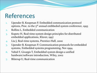 References
1. Upender B, Koopman P, Embedded communication protocol
options, Proc. to the 5th annual embbeded system conference, 1993
2. Rollins L, Embedded communication
3. Kopetz H, Real-time system design principles for distributed
embedded applications, Kluver, 1997
4. Liu J, Real-time systems, Prentice-Hall, 2000
5. Upender B, Koopman P, Communication protocols for embedded
systems, Embedded systems programming, Nov 1994.
6. Vahid F, Givargis T, Embedded system design a unified
hardware/software introduction, Wiley, 2002
7. Bilstrup U, Real-time communication
 