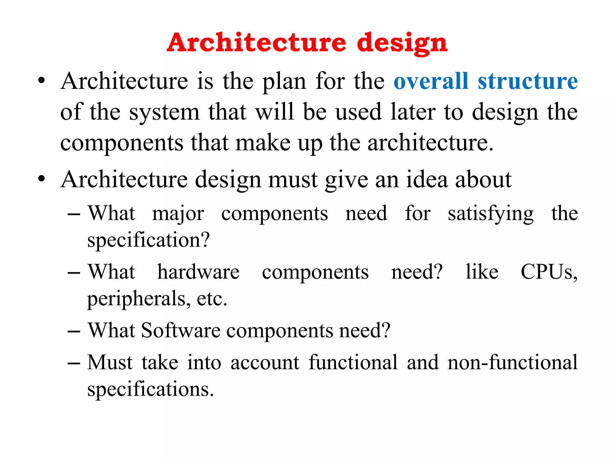 Architecture design
• Architecture is the plan for the overall structure
of the system that will be used later to design the
components that make up the architecture.
• Architecture design must give an idea about
– What major components need for satisfying the
specification?
– What hardware components need? like CPUs,
peripherals, etc.
– What Software components need?
– Must take into account functional and non-functional
specifications.
 