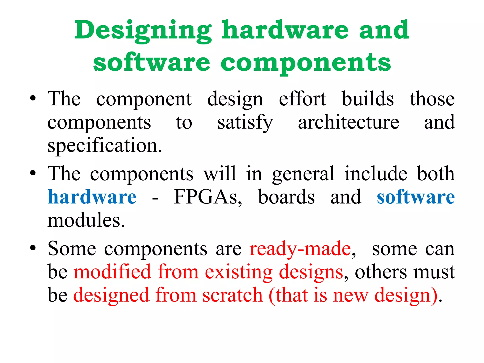 Designing hardware and
software components
• The component design effort builds those
components to satisfy architecture and
specification.
• The components will in general include both
hardware - FPGAs, boards and software
modules.
• Some components are ready-made, some can
be modified from existing designs, others must
be designed from scratch (that is new design).
 