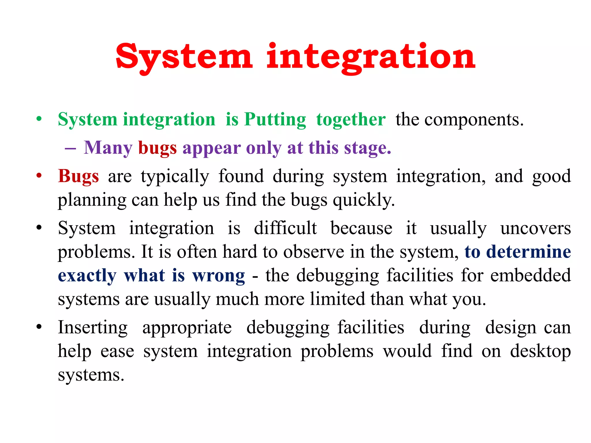 System integration
• System integration is Putting together the components.
– Many bugs appear only at this stage.
• Bugs are typically found during system integration, and good
planning can help us find the bugs quickly.
• System integration is difficult because it usually uncovers
problems. It is often hard to observe in the system, to determine
exactly what is wrong - the debugging facilities for embedded
systems are usually much more limited than what you.
• Inserting appropriate debugging facilities during design can
help ease system integration problems would find on desktop
systems.
 