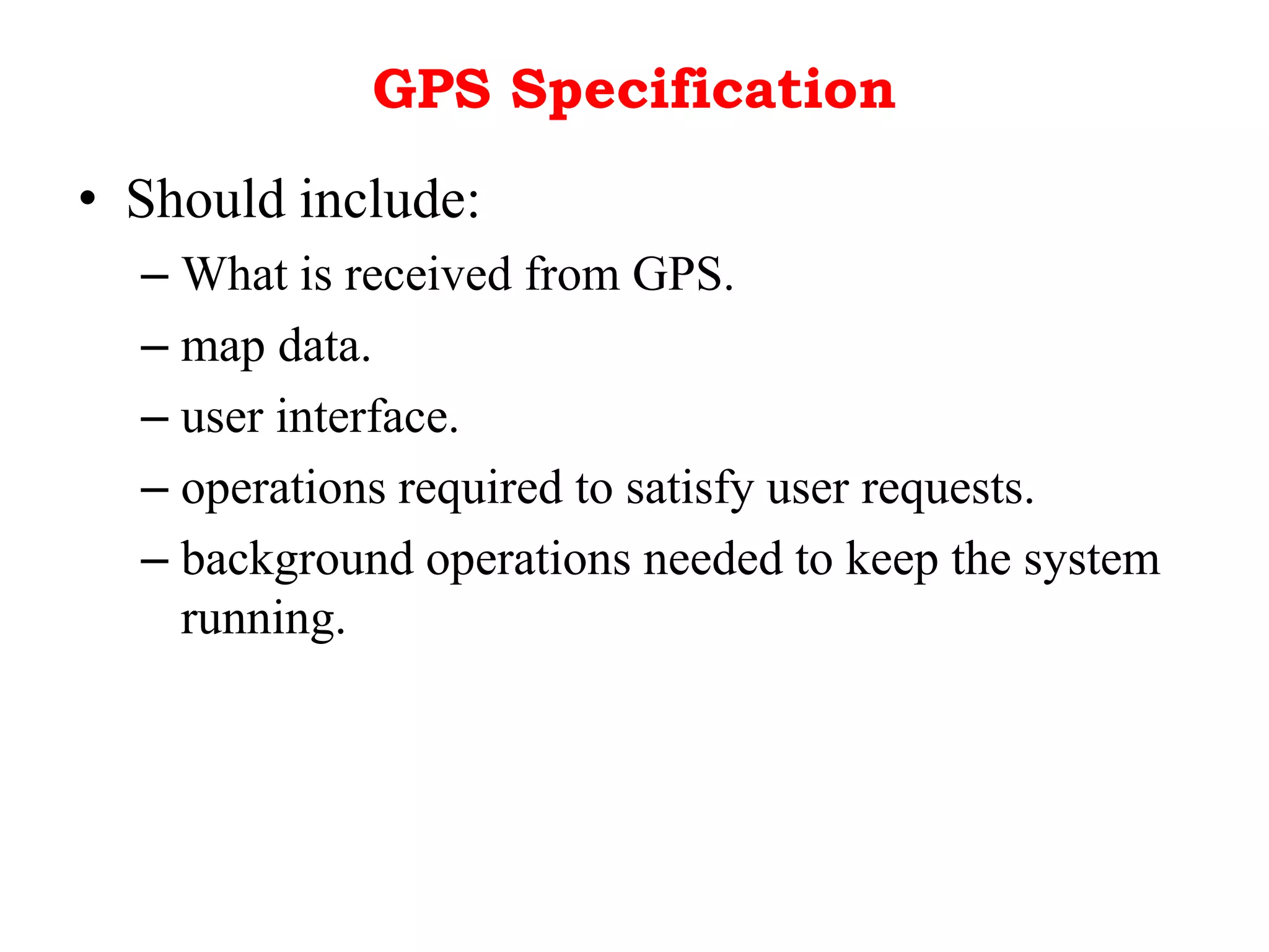 GPS Specification
• Should include:
– What is received from GPS.
– map data.
– user interface.
– operations required to satisfy user requests.
– background operations needed to keep the system
running.
 