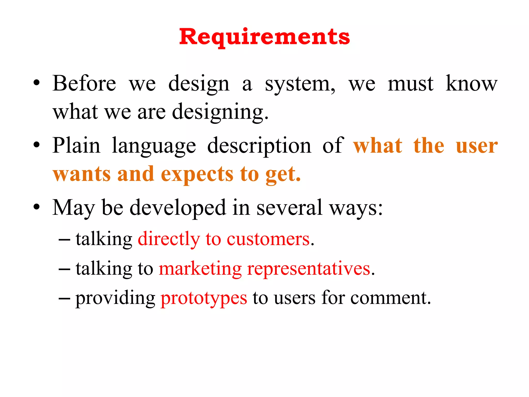Requirements
• Before we design a system, we must know
what we are designing.
• Plain language description of what the user
wants and expects to get.
• May be developed in several ways:
– talking directly to customers.
– talking to marketing representatives.
– providing prototypes to users for comment.
 