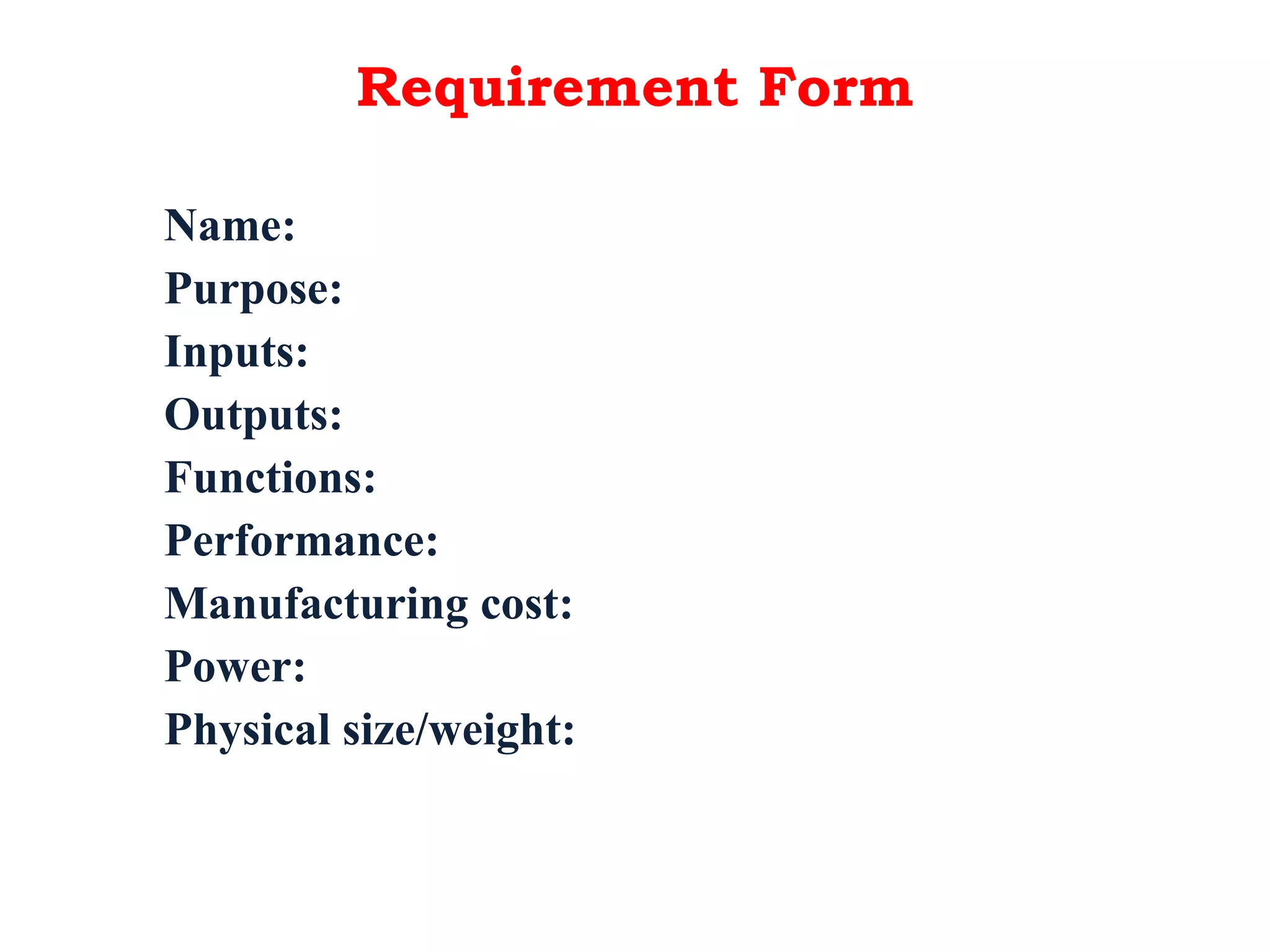 Requirement Form
Name:
Purpose:
Inputs:
Outputs:
Functions:
Performance:
Manufacturing cost:
Power:
Physical size/weight:
 