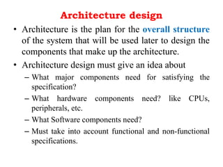 Architecture design
• Architecture is the plan for the overall structure
of the system that will be used later to design the
components that make up the architecture.
• Architecture design must give an idea about
– What major components need for satisfying the
specification?
– What hardware components need? like CPUs,
peripherals, etc.
– What Software components need?
– Must take into account functional and non-functional
specifications.
 