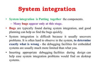 System integration
• System integration is Putting together the components.
– Many bugs appear only at this stage.
• Bugs are typically found during system integration, and good
planning can help us find the bugs quickly.
• System integration is difficult because it usually uncovers
problems. It is often hard to observe in the system, to determine
exactly what is wrong - the debugging facilities for embedded
systems are usually much more limited than what you.
• Inserting appropriate debugging facilities during design can
help ease system integration problems would find on desktop
systems.
 
