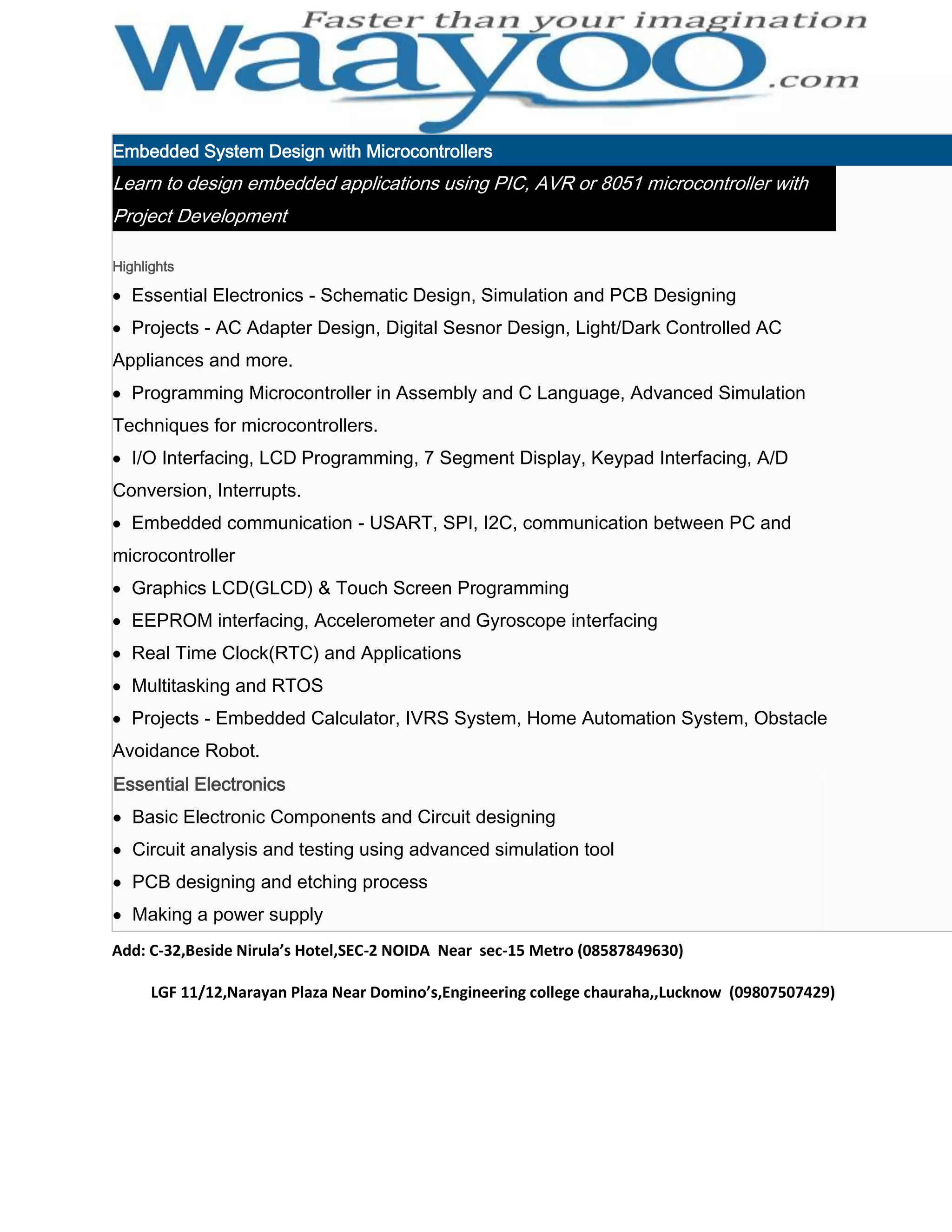 Embedded System Design with Microcontrollers Learn to design embedded applications using PIC, AVR or 8051 microcontroller with Project Development Highlights Essential Electronics - Schematic Design, Simulation and PCB Designing Projects - AC Adapter Design, Digital Sesnor Design, Light/Dark Controlled AC Appliances and more. Programming Microcontroller in Assembly and C Language, Advanced Simulation Techniques for microcontrollers. I/O Interfacing, LCD Programming, 7 Segment Display, Keypad Interfacing, A/D Conversion, Interrupts. Embedded communication - USART, SPI, I2C, communication between PC and microcontroller Graphics LCD(GLCD) & Touch Screen Programming EEPROM interfacing, Accelerometer and Gyroscope interfacing Real Time Clock(RTC) and Applications Multitasking and RTOS Projects - Embedded Calculator, IVRS System, Home Automation System, Obstacle Avoidance Robot. Essential Electronics Basic Electronic Components and Circuit designing Circuit analysis and testing using advanced simulation tool PCB designing and etching process Making a power supply Add: C-32,Beside Nirula’s Hotel,SEC-2 NOIDA Near sec-15 Metro (08587849630) LGF 11/12,Narayan Plaza Near Domino’s,Engineering college chauraha,,Lucknow (09807507429) 