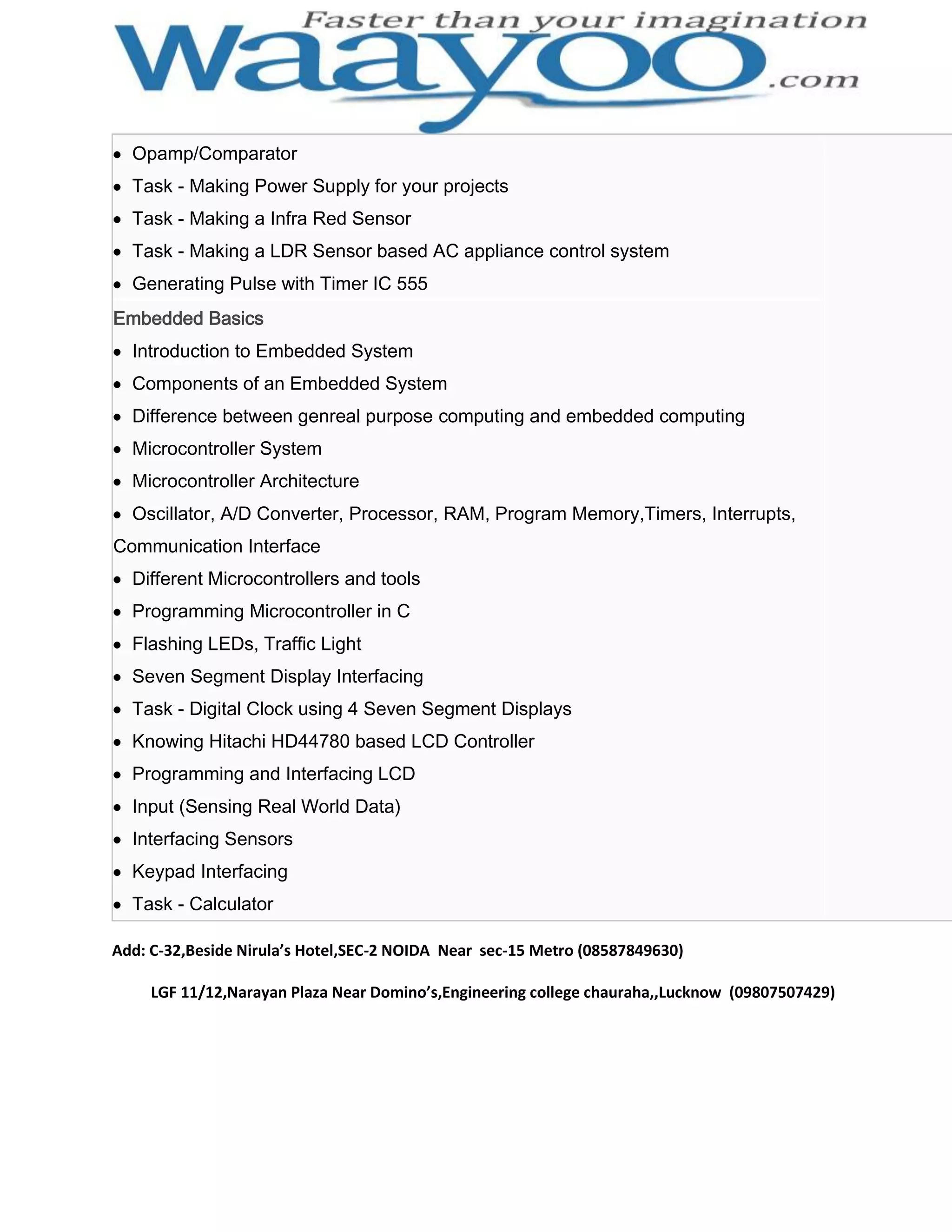 Opamp/Comparator Task - Making Power Supply for your projects Task - Making a Infra Red Sensor Task - Making a LDR Sensor based AC appliance control system Generating Pulse with Timer IC 555 Embedded Basics Introduction to Embedded System Components of an Embedded System Difference between genreal purpose computing and embedded computing Microcontroller System Microcontroller Architecture Oscillator, A/D Converter, Processor, RAM, Program Memory,Timers, Interrupts, Communication Interface Different Microcontrollers and tools Programming Microcontroller in C Flashing LEDs, Traffic Light Seven Segment Display Interfacing Task - Digital Clock using 4 Seven Segment Displays Knowing Hitachi HD44780 based LCD Controller Programming and Interfacing LCD Input (Sensing Real World Data) Interfacing Sensors Keypad Interfacing Task - Calculator Add: C-32,Beside Nirula’s Hotel,SEC-2 NOIDA Near sec-15 Metro (08587849630) LGF 11/12,Narayan Plaza Near Domino’s,Engineering college chauraha,,Lucknow (09807507429) 