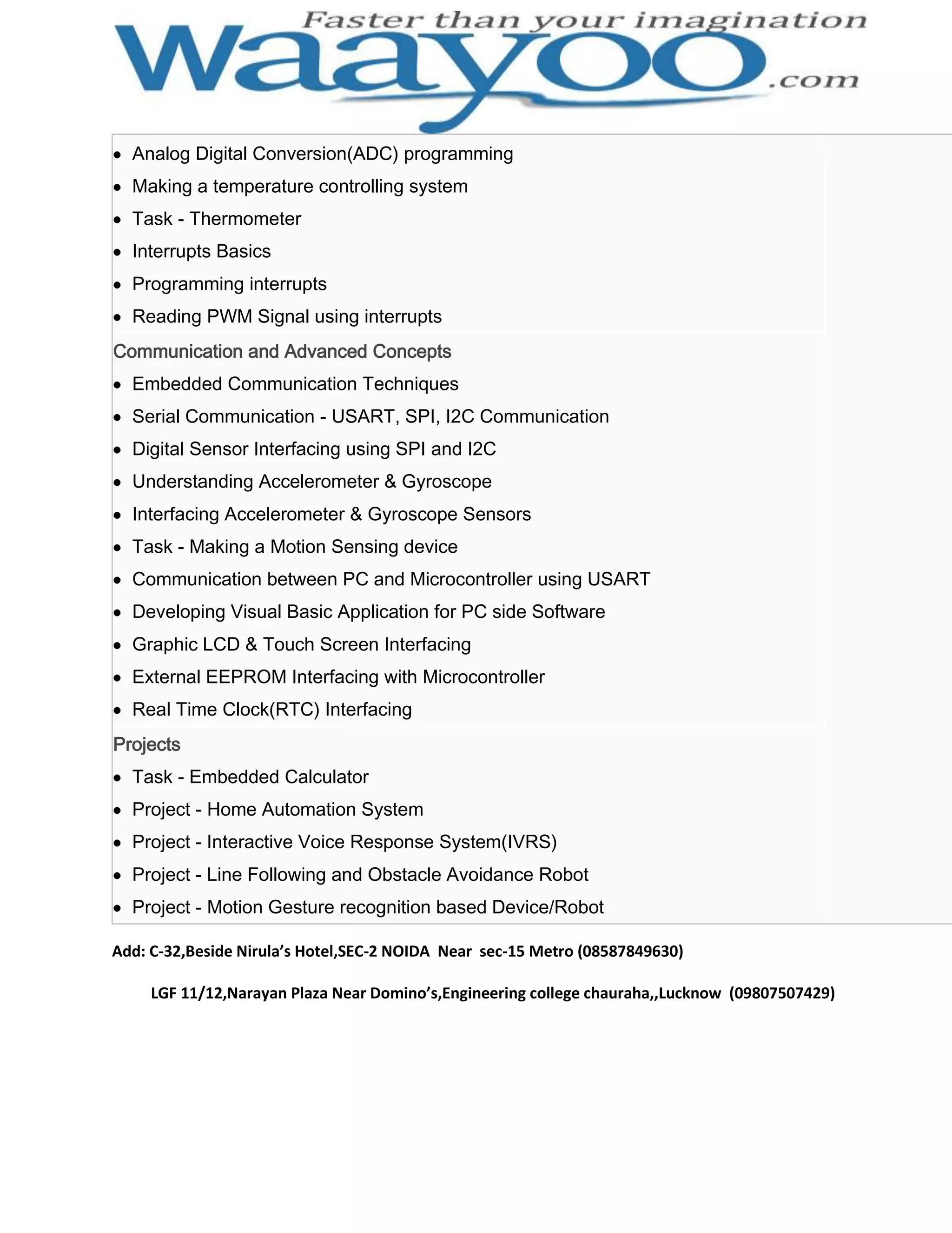 Analog Digital Conversion(ADC) programming Making a temperature controlling system Task - Thermometer Interrupts Basics Programming interrupts Reading PWM Signal using interrupts Communication and Advanced Concepts Embedded Communication Techniques Serial Communication - USART, SPI, I2C Communication Digital Sensor Interfacing using SPI and I2C Understanding Accelerometer & Gyroscope Interfacing Accelerometer & Gyroscope Sensors Task - Making a Motion Sensing device Communication between PC and Microcontroller using USART Developing Visual Basic Application for PC side Software Graphic LCD & Touch Screen Interfacing External EEPROM Interfacing with Microcontroller Real Time Clock(RTC) Interfacing Projects Task - Embedded Calculator Project - Home Automation System Project - Interactive Voice Response System(IVRS) Project - Line Following and Obstacle Avoidance Robot Project - Motion Gesture recognition based Device/Robot Add: C-32,Beside Nirula’s Hotel,SEC-2 NOIDA Near sec-15 Metro (08587849630) LGF 11/12,Narayan Plaza Near Domino’s,Engineering college chauraha,,Lucknow (09807507429) 