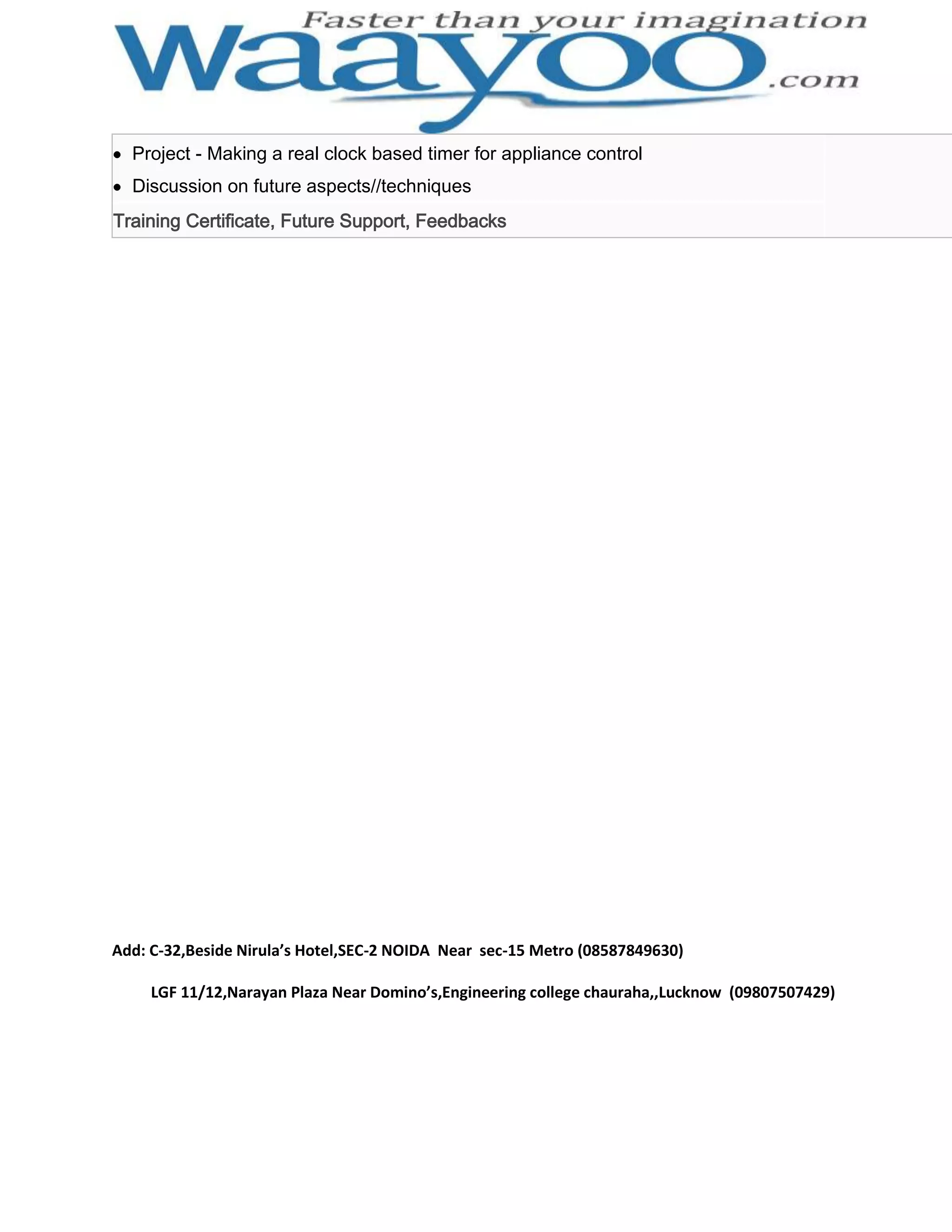 Project - Making a real clock based timer for appliance control Discussion on future aspects//techniques Training Certificate, Future Support, Feedbacks Add: C-32,Beside Nirula’s Hotel,SEC-2 NOIDA Near sec-15 Metro (08587849630) LGF 11/12,Narayan Plaza Near Domino’s,Engineering college chauraha,,Lucknow (09807507429) 