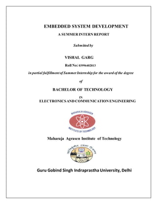 EMBEDDED SYSTEM DEVELOPMENT
A SUMMER INTERN REPORT
Submitted by
VISHAL GARG
Roll No: 03996402813
in partial fulfillmentof SummerInternship for the award of the degree
of
BACHELOR OF TECHNOLOGY
IN
ELECTRONICSAND COMMUNICATION ENGINEERING
Maharaja Agrasen Institute of Technology
Guru Gobind Singh Indraprastha University, Delhi
 