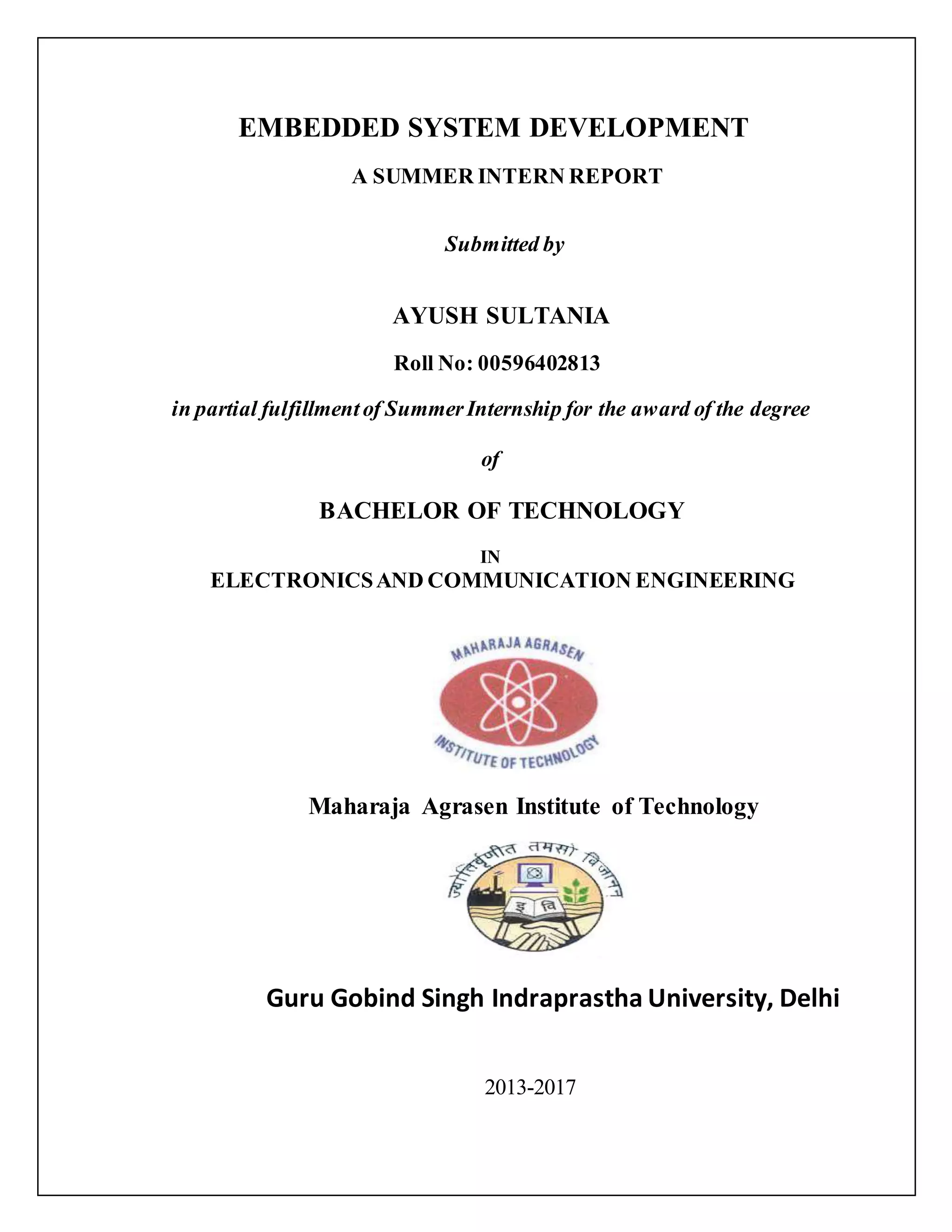 EMBEDDED SYSTEM DEVELOPMENT A SUMMER INTERN REPORT Submitted by AYUSH SULTANIA Roll No: 00596402813 in partial fulfillmentof SummerInternship for the award of the degree of BACHELOR OF TECHNOLOGY IN ELECTRONICSAND COMMUNICATION ENGINEERING Maharaja Agrasen Institute of Technology Guru Gobind Singh Indraprastha University, Delhi 2013-2017 
