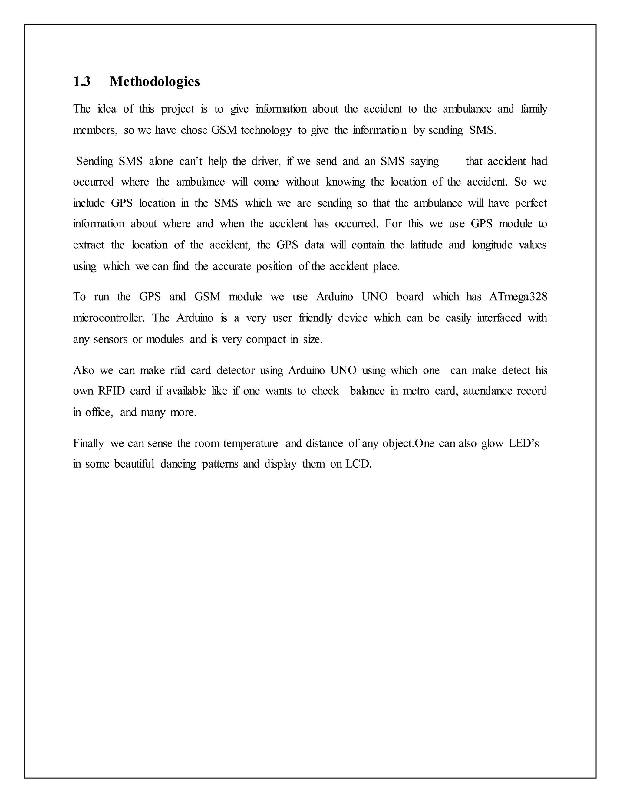 1.3 Methodologies The idea of this project is to give information about the accident to the ambulance and family members, so we have chose GSM technology to give the information by sending SMS. Sending SMS alone can’t help the driver, if we send and an SMS saying that accident had occurred where the ambulance will come without knowing the location of the accident. So we include GPS location in the SMS which we are sending so that the ambulance will have perfect information about where and when the accident has occurred. For this we use GPS module to extract the location of the accident, the GPS data will contain the latitude and longitude values using which we can find the accurate position of the accident place. To run the GPS and GSM module we use Arduino UNO board which has ATmega328 microcontroller. The Arduino is a very user friendly device which can be easily interfaced with any sensors or modules and is very compact in size. Also we can make rfid card detector using Arduino UNO using which one can make detect his own RFID card if available like if one wants to check balance in metro card, attendance record in office, and many more. Finally we can sense the room temperature and distance of any object.One can also glow LED’s in some beautiful dancing patterns and display them on LCD. 
