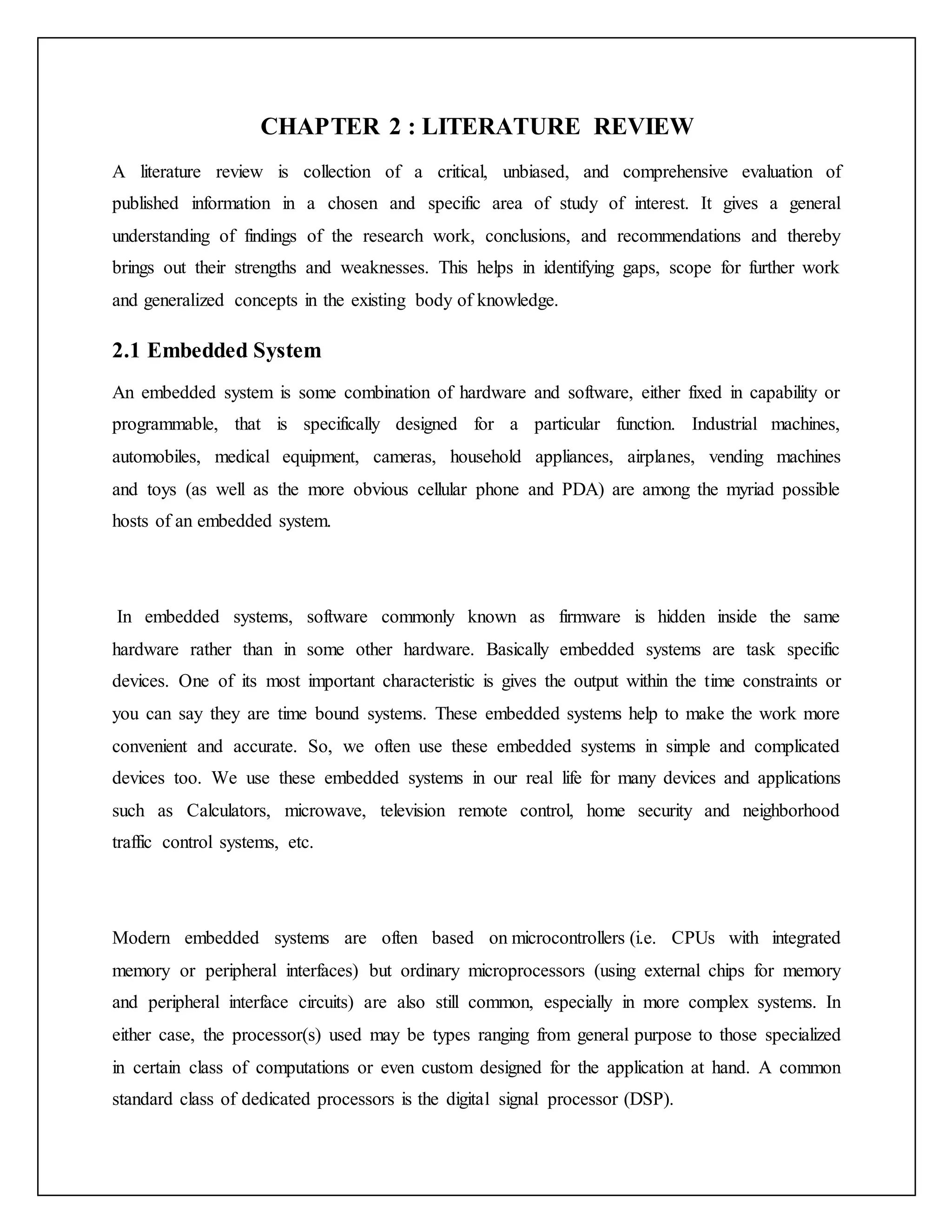 CHAPTER 2 : LITERATURE REVIEW A literature review is collection of a critical, unbiased, and comprehensive evaluation of published information in a chosen and specific area of study of interest. It gives a general understanding of findings of the research work, conclusions, and recommendations and thereby brings out their strengths and weaknesses. This helps in identifying gaps, scope for further work and generalized concepts in the existing body of knowledge. 2.1 Embedded System An embedded system is some combination of hardware and software, either fixed in capability or programmable, that is specifically designed for a particular function. Industrial machines, automobiles, medical equipment, cameras, household appliances, airplanes, vending machines and toys (as well as the more obvious cellular phone and PDA) are among the myriad possible hosts of an embedded system. In embedded systems, software commonly known as firmware is hidden inside the same hardware rather than in some other hardware. Basically embedded systems are task specific devices. One of its most important characteristic is gives the output within the time constraints or you can say they are time bound systems. These embedded systems help to make the work more convenient and accurate. So, we often use these embedded systems in simple and complicated devices too. We use these embedded systems in our real life for many devices and applications such as Calculators, microwave, television remote control, home security and neighborhood traffic control systems, etc. Modern embedded systems are often based on microcontrollers (i.e. CPUs with integrated memory or peripheral interfaces) but ordinary microprocessors (using external chips for memory and peripheral interface circuits) are also still common, especially in more complex systems. In either case, the processor(s) used may be types ranging from general purpose to those specialized in certain class of computations or even custom designed for the application at hand. A common standard class of dedicated processors is the digital signal processor (DSP). 