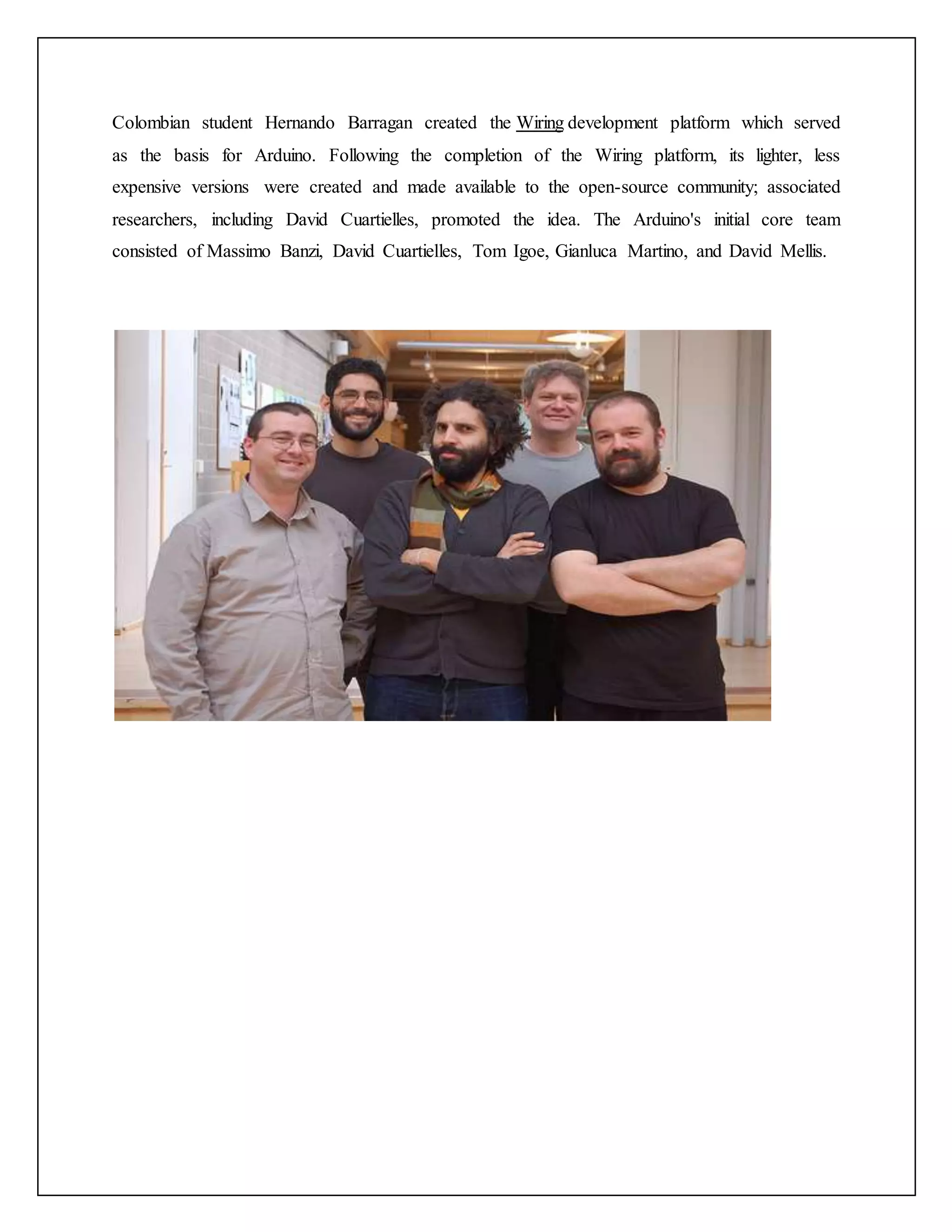 Colombian student Hernando Barragan created the Wiring development platform which served as the basis for Arduino. Following the completion of the Wiring platform, its lighter, less expensive versions were created and made available to the open-source community; associated researchers, including David Cuartielles, promoted the idea. The Arduino's initial core team consisted of Massimo Banzi, David Cuartielles, Tom Igoe, Gianluca Martino, and David Mellis. 